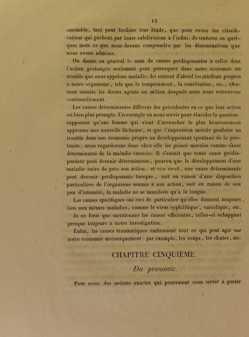 U ensemble, tant pour faciliter leur étude, que pour éviter les classifi- cations qui pèchent par leurs subdivisions à l’infini. Je traiterai en quel- ques mots ce que nous devons comprendre par les dénominations que nous avons admises. On donne en général le nom de causes prédisposantes à celles dont l’action prolongée seulement peut provoquer dans notre économie un trouble que nous appelons maladie. Ici entrent d’abord les attributs propres à notre organisme, tels que le tempérament, la constitution, etc.; vien- nent ensuite les divers agents au milieu desquels nous nous retrouvons continuellement. Les causes déterminantes diffèrent des précédentes en ce que leur action est bien plus prompte. Un exemple va nous servir pour élucider la question : supposons qu’une femme qui vient d’accoucher le plus heureusement apprenne une nouvelle fâcheuse, et que l’impression morale produise un trouble dans son économie propre au développement spontané de la péri- tonite; nous regarderons donc chez elle les peines morales comme cause déterminante de la maladie énoncée. Il s’ensuit que toute cause prédis- posante peut devenir déterminante, pourvu que le développement d’.une maladie suive de près son action; et vice versa, une cause déterminante peut devenir prédisposante lorsque , soit en raison d’une disposition particulière de l’organisme soumis à son action, soit en raison de son peu d’intensité, la maladie ne se manifeste qu’à la longue. Les causes spécifiques ont céci de particulier qu’elles donnent toujours ^ lieu aux mêmes maladies, comme le virus syphilitique , variolique, etc. Je ne ferai que mentionner les causes efficientes, celles-ci échappant presque toujours à notre investigation. Enfin, les causes traumatiques embrassent tout ce qui peut agir sur notre économie mécaniquement : par exemple, les coups, les chutes, etc. V CHAPITRE CINQUIÈME. Du pronostic. Pour avoir des notions exactes qui pourraient nous servir à porter