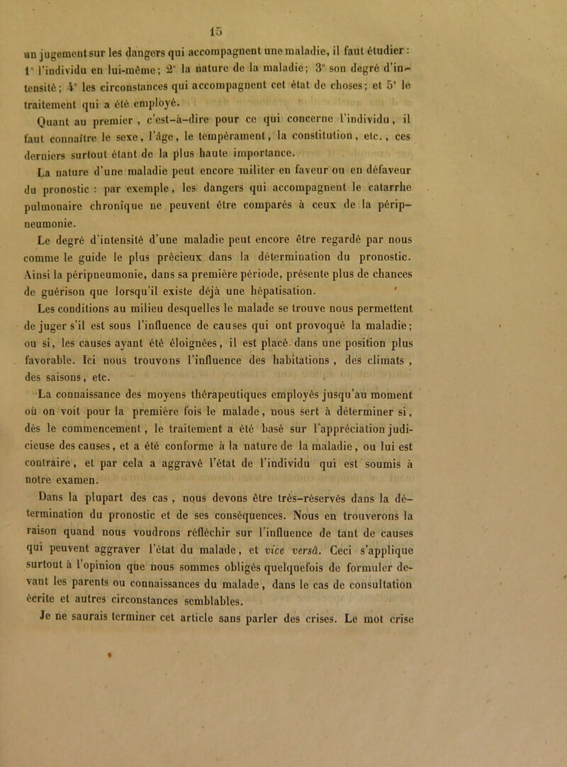 un jugementsur les dangers qui accorapagnent une maladie, il faut étudier : r l’individu en lui-môme; 2° la nature do la maladie; 3° son degré d’inr- teusité; 4° les circonstances qui accompagnent cet état de choses; et 5“ le traitement qui a été employé. Quant au premier , c’est-à-dire pour ce qui concerne l’individu, il faut connaître le sexe, l’âge, le tempérament, la constitution, etc., ces derniers surtout étant de la plus haute importance. La nature d’une maladie peut encore militer en faveur ou en défaveur du pronostic : par exemple, les dangers qui accompagnent le catarrhe pulmonaire chronique ne peuvent être comparés à ceux de la périp- neumonie. Le degré d’intensité d’une maladie peut encore être regardé par nous comme le guide le plus précieux dans la détermination du pronostic. Ainsi la péripneumonie, dans sa première période, présente plus de chances de guérison que lorsqu’il existe déjà une hépatisation. Les conditions au milieu desquelles le malade se trouve nous permettent de juger s’il est sous l’influence de causes qui ont provoqué la maladie; ou si, les causes ayant été éloignées, il est placé.dans une position plus favorable. Ici nous trouvons l’influence des habitations , des climats , des saisons, etc. •La connaissance des moyens thérapeutiques employés jusqu’au moment oü on voit pour la première fois le malade, nous sert à déterminer si, dès le commencement, le traitement a été basé sur l’appréciation judi- cieuse des causes, et a été conforme à la nature de la maladie, ou lui est contraire, et par cela a aggravé l’état de l’individu qui est soumis à notre examen. Dans la plupart des cas, nqus devons être très-réservés dans la dé- termination du pronostic et de ses conséquences. Nous en trouverons la raison quand nous voudrons réfléchir sur l’influence de tant de causes qui peuvent aggraver l’état du malade, et vice versâ. Ceci s’applique surtout à 1 opinion que nous sommes obligés quelquefois de formuler de- vant les parents ou connaissances du malade, dans le cas de consultation écrite et autres circonstances semblables. Je ne saurais terminer cet article sans parler des crises. Le mot crise