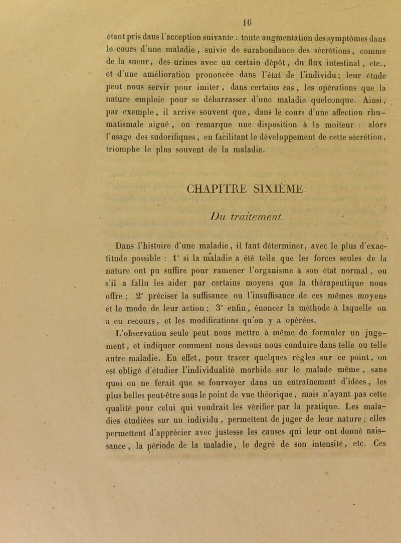 étant pris dans l’acception suivante : toute augmentation des symptômes dans le cours d’une maladie , suivie de surabondance des sécrétions, comme de la sueur, des urines avec un certain dépôt, du flux intestinal, etc., et d’une amélioration prononcée dans l’état de l’individu ; leur étude peut nous servir pour imiter, dans certains cas, les opérations que la nature emploie pour se débarrasser d’une maladie quelconque. Ainsi, par exemple, il arrive souvent que, dans le cours d’une affection rhu- matismale aiguë , on remarque une disposition à la moiteur : alors l’usage des sudorifiques, en facilitant le développement de cette sécrétion, triomphe le plus souvent de la maladie. CHAPimE SIXIÈME. % Du traitement, / Dans l’histoire d’une maladie, il faut déterminer, avec le plus d’exac- titude possible : 1° si la maladie a été telle que les forces seules de la nature ont pu suffire pour ramener l’organisme à son état normal, ou s’il a fallu les aider par certains moyens que la thérapeutique nous offre ; 2° préciser la suffisance ou l’insuffisance de ces mêmes moyens et le mode de leur action; 3° enfin, énoncer la méthode à laquelle on a eu recours, et les modifications qu’on y a opérées. L’observation seule peut nous mettre à même de formuler un juge- ment , et indiquer comment nous devons nous conduire dans telle ou telle autre maladie. En effet, pour tracer quelques règles sur ce point, on est obligé d’étudier l’individualité morbide sur le malade même , sans quoi on ne ferait que se fourvoyer dans un entraînement d’idées, les plus belles peut-être sous le point de vue théorique, mais n’ayant pas cette qualité pour celui qui voudrait les vérifier par la pratique. Les mala- dies étudiées sur un individu, permettent déjuger de leur nature; elles permettent d’apprécier avec justesse les causes qui leur ont donné nais- sance, la période de la maladie, le degré de son intensité, etc. Ces