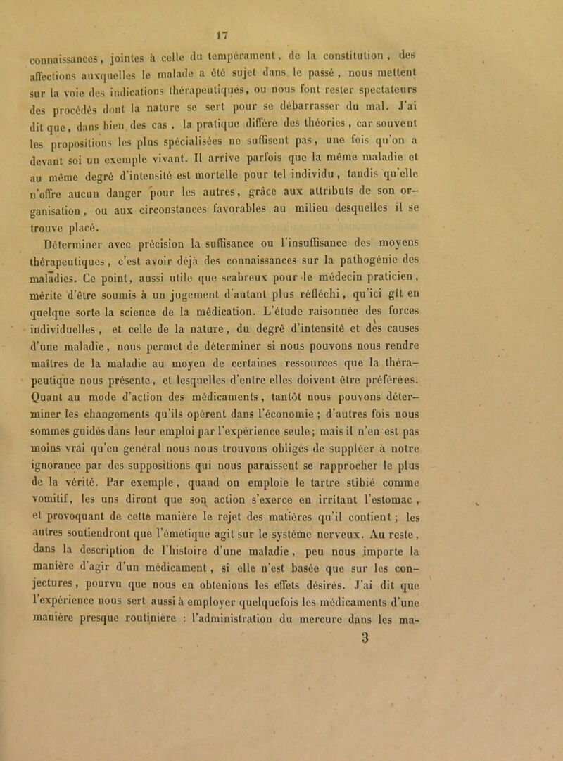 connaissances, jointes à celle du lenip6ranienl, de la constitution , des aflections auxquelles le malade a 6t6 sujet dans le passé , nous mettent sur la voie des indications thérapeutiques, ou nous font rester spectateurs des procédés dont la nature se sert pour se débarrasser du mal. J’ai dit que, dans bien,des cas , la pratique diffère des théories , car souvent les propositions les plus spécialisées ne suffisent pas, une fois qu’on a devant soi un exemple vivant. Il arrive parfois que la même maladie et au même degré d’intensité est mortelle pour tel individu , tandis qu’elle n’offre aucun danger pour les autres, grâce aux attributs de son or- •^anisation , ou aux circonstances favorables au milieu desquelles il se trouve placé. Déterminer avec précision la suffisance ou l’insuffisance des moyens thérapeutiques, c’est avoir déjà des connaissances sur la pathogénie des maladies. Ce point, aussi utile que scabreux pour de médecin praticien, mérite d’être soumis à un jugement d’autant plus réfléchi, qu’ici gît en quelque sorte la science de la médication. L’étude raisonnée des forces individuelles, et celle de la nature, du degré d’intensité et des causes d’une maladie, nous permet de déterminer si nous pouvons nous rendre maîtres de la maladie au moyen de certaines ressources que la théra- peutique nous présente, et lesquelles d’entre elles doivent être préférées. Quant au mode d’action des médicaments, tantôt nous pouvons déter- miner les changements qu’ils opèrent dans l’économie ; d’autres fois nous sommes guidés dans leur emploi par l’expérience seule; mais il n’en est pas moins vrai qu’en général nous nous trouvons obligés de suppléer à notre ignorance par des suppositions qui nous paraissent se rapprocher le plus de la vérité. Par exemple, quand on emploie le tartre stibié comme vomitif, les uns diront que soq^ action s’exerce en irritant l’estomac, et provoquant de cette manière le rejet des matières qu’il contient; les autres soutiendront que l’émétique agit sur le système nerveux. Au reste, dans la description de l’histoire d’une maladie , peu nous importe la manière d agir d’un médicament, si elle n’est basée que sur les con- jectures , pourvu que nous en obtenions les effets désirés. J’ai dit que 1 expérience nous sert aussi à employer quelquefois les médicaments d’une manière presque routinière ; l’administration du mercure dans les ma- 3