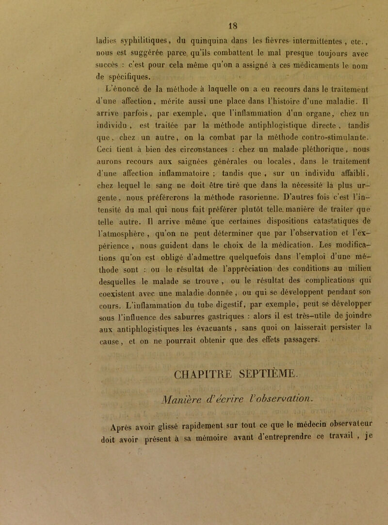 ladies syphilitiques, du quinquina dans les fièvres-intermittentes, etc., nous est suggérée parce qu’ils combattent le mal presque toujours avec succès : c’est pour cela même qu’on a assigné à ces médicaments le nom de spécifiques. L’énoncé de la méthode à laquelle on a eu recours dans le traitement d’une affection, mérite aussi une place dans l’histoire d’une maladie. Il arrive parfois, par exemple, que l’inflammation d’un organe, chez un individu , est traitée par la méthode antiphlogistique directe , tandis que,, chez un autre, on la combat par la méthode contro-stimulante. Ceci tient à bien des circonstances : chez un malade pléthorique, nous aurons recours aux saignées générales ou locales, dans le traitement d’une affection inflammatoire ; tandis que , sur un individu affaibli, chez lequel le sang ne doit être tiré que dans la nécessité là plus ur- gente, nous, préférerons la méthode rasorienne. D’autres fois c’est l’in- tensité du mal qni nous fait préférer plutôt telle.manière de traiter que telle autre. Il arrive même que certaines dispositions catastatiques de l’atmosphère , qu’on ne peut déterminer que par l’observation et l’éx- périence , nous guident dans le choix de la médication. Les modifica- tions qu’on est obligé d’admettre quelquefois dans l’emploi d’une mé- thode sont : ou le résultat de l’appréciation des conditions au milieu desquelles le malade se trouve , ou le résultat des complications qui coexistent avec une maladie donnée, ou qui se développent pendant son cours. L’inflammation du tube digestif, par exemple, peut se développer sous l’influence des saburres gastriques : alors il est très-utile de joindre aux antiphlogistiques les évacuants , sans quoi on laisserait persister la cause, et on ne pourrait obtenir que des effets passagers. CHAPITRE SEPTIÈME. Manière d'écrire Vohservation. Après avoir glissé rapidement sur tout ce que le médecin observateur doit avoir présent à sa mémoire avant d’entreprendre ce travail , je