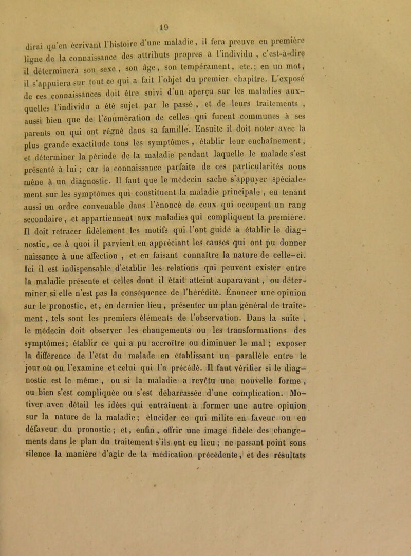 dirai qu’en écrivant l’histoire d’une maladie, il fera preuve en première ligne de la connaissance des attributs propres à l’individu , c’est-à-dire il^détermincra son sexe, son âge, son tempérament, etc.; en un mot, il s’appuiera sur tout ce qui a fait l’objet du premier chapitre. L’exposé de ces connaissances doit être suivi d’un aperçu sur les maladies aux- quelles l’individu a été sujet par le passé , et de leurs traitements , aussi Lien que de l’énumération de celles qui furent communes à ses parents ou qui ont régné dans sa famille'. Ensuite il doit noter avec la plus grande exactitude tous les symptômes , établir leur enchaînement, et déterminer la période de la maladie pendant laquelle le malade s est présenté à lui ; car la connaissance parfaite de ces particularités nous mène à un diagnostic. Il faut que le médecin sache s’appuyer spéciale- ment sur les symptômes qui constituent la maladie principale , en tenant aussi un ordre convenable dans l’énoncé de ceux qui occupent un rang secondaire , et appartiennent aux maladies qui compliquent la première. Il doit retracer fidèlement les motifs qui l’ont guidé à établir le diag- nostic , ce à quoi il parvient en appréciant les causes qui ont pu donner naissance à une affection , et en faisant connaître la nature de celle-ci. Ici il est indispensable d’établir les relations qui peuvent exister entre la maladie présente et celles dont il était’ atteint auparavant, ou déter- miner si elle n’est pas la conséquence de l’hérédité. Enoncer une opinion sur le pronostic, et, en dernier lieu, présenter un plan général de traite- ment , tels sont les premiers éléments de l’observation. Dans la suite , le médecin doit observer les changements ou les transformations des symptômes ; établir ce qui a pu accroître ou diminuer le mal ; exposer la différence de l’état du malade en établissant un parallèle entre le jour où on l’examine et celui qui l’a précédé. Il faut vérifier si le diag- nostic est le même , ou si la maladie' a revêtu une nouvelle forme , ou bien s’est compliquée ou s’est débarrassée d’une coihplication. Mo- tiver avec détail les idées qui entraînent à former une autre opinion sur la nature de la maladie; élucider ce qui milite en.faveur ou en défaveur du pronostic ; et, enfin, offrir une image fidèle des change- ments dans le plan du traitement s’ils ont eu lieu ; ne passant point sous silence la manière d’agir de la médication précédente, et des résultats