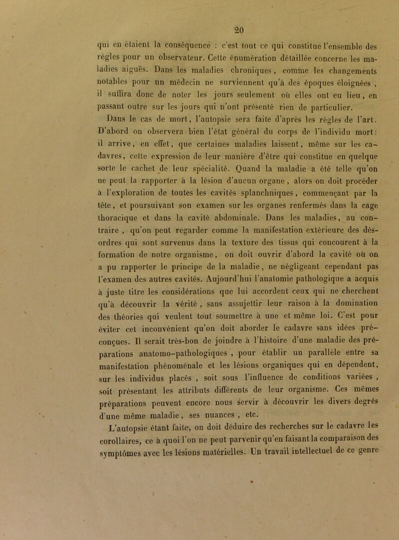 qui en étaient la conséquence ; c’est tout ce qui constitue l’ensemble des règles pour un observateur. Celte énumération détaillée concerne les ma- ladies aiguës. Dans les maladies chroniques, comme les changements notables pour un médecin ne surviennent qu’à des époques éloignées , il suffira donc de noter les jours seulement où elles ont eu lieu, en passant outre sur les jours qui n’ont présenté rien de particulier. Dans le cas de mort, l’autopsie sera faite d’après les règles de l’art. D’abord on observera bien l’état général du corps de l’individu mort: il arrive, en effet, que certaines maladies laissent, même sur les ca- davres, cette expression de leur manière d’être qui constitue en quelque sorte le cachet de leur spécialité. Quand la maladie a été telle qu’on ne peut la rapporter à la lésion d’aucun organe , alors on doit procéder à l’exploration de toutes les cavités splanchniques, commençant par la tête, et poursuivant son examen sur les organes renfermés dans la cage thoracique et dans la cavité abdominale. Dans les maladies, au con- traire , qu’on peut regarder comme la manifestation extérieure des dés- ordres qui sont survenus dans la texture des tissus qui concourent à la formation de notre organisme, on doit ouvrir d’abord la cavité oü on a pu rapporter le principe de la maladie, ne négligeant cependant pas l’examen des autres cavités. Aujourd’hui l’anatomie pathologique a acquis à juste titre les considérations que lui accordent ceux qui ne cherchent qu’à découvrir la vérité , sans assujettir leur raison à la domination des théories qui veulent tout soumettre à une et même loi. C’est pour éviter cet inconvénient qu’on doit aborder le cadavre sans idées pré- conçues. Il serait très-bon de joindre à l’histoire d’une maladie des pré- parations anatomo-pathologiques , pour établir un parallèle entre sa manifestation phénoménale et les lésions organiques qui en dépendent, sur les individus placés , soit sous l’influence de conditions variées , soit présentant les attributs différents de leur organisme. Ces mêmes préparations peuvent encore nous servir à découvrir les divers degrés d’une même maladie, ses nuances , etc. L’autopsie étant faite, on doit déduire des recherches sur le cadavre les corollaires, ce à quoi l’on ne peut parvenir qu’en faisant la comparaison des symptômes avec les lésions matérielles. Un travail intellectuel de ce genre