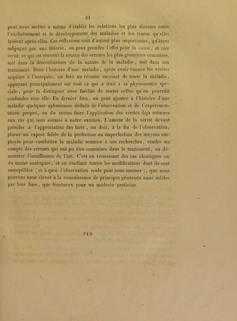 peut nous mettre à môme d’établir les relations les plus directes entre l’eiicliainement et le développement des maladies et les traces qu’elles laissent après elles. Ces réflexions sont d’autant plus importantes, qu’étant subjugué par une théorie, on peut prendre l’clîet pour la cause, et mcn oersd; ce qui est souvent la source des erreurs les plus grossières commises, soit dans la détermination de la nature de la maladie , soit dans son traitement. Dans l’histoire d’une maladie, après avoir énoncé les vérités acquises à l’autopsie, on fera un résumé succinct de toute la maladie, appuyant principalement sur tout ce qui a trait à sa^ physionomie spé- ciale , pour la distinguer avec facilité de toutes celles qu’on pourrait confondre avec elle. En dernier lieu, on peut ajouter à l’histoire d’une maladie quelques aphorismes déduits de l’observation et de l’expérimen- tation propre, ou du moins faire l’application des vérités déjà connues aux cas qui sont soumis à notre examen. L’amoUr de la vérité devant présider à l’appréciation des faits , on doit, à la fin de l’observation, placer un exposé fidèle de la perfection ou imperfection des moyens em- ployés pour combattre la maladie soumise à nos recherches, rendre un compte des erreurs qui ont pu être commises dans le traitement, ou dé- montrer l’insuffisance de l’art. C’est en réunissant des cas identiques ou du moins analogues, et en étudiant toutes les modifications dont ils sont susceptibles ( ce à quoi l’observation seule peut nous amener ), que nous pouvons nous élever à la connaissance de principes généraux aussi solides par leur base, que fructueux pour un médecin praticien. FIN. I