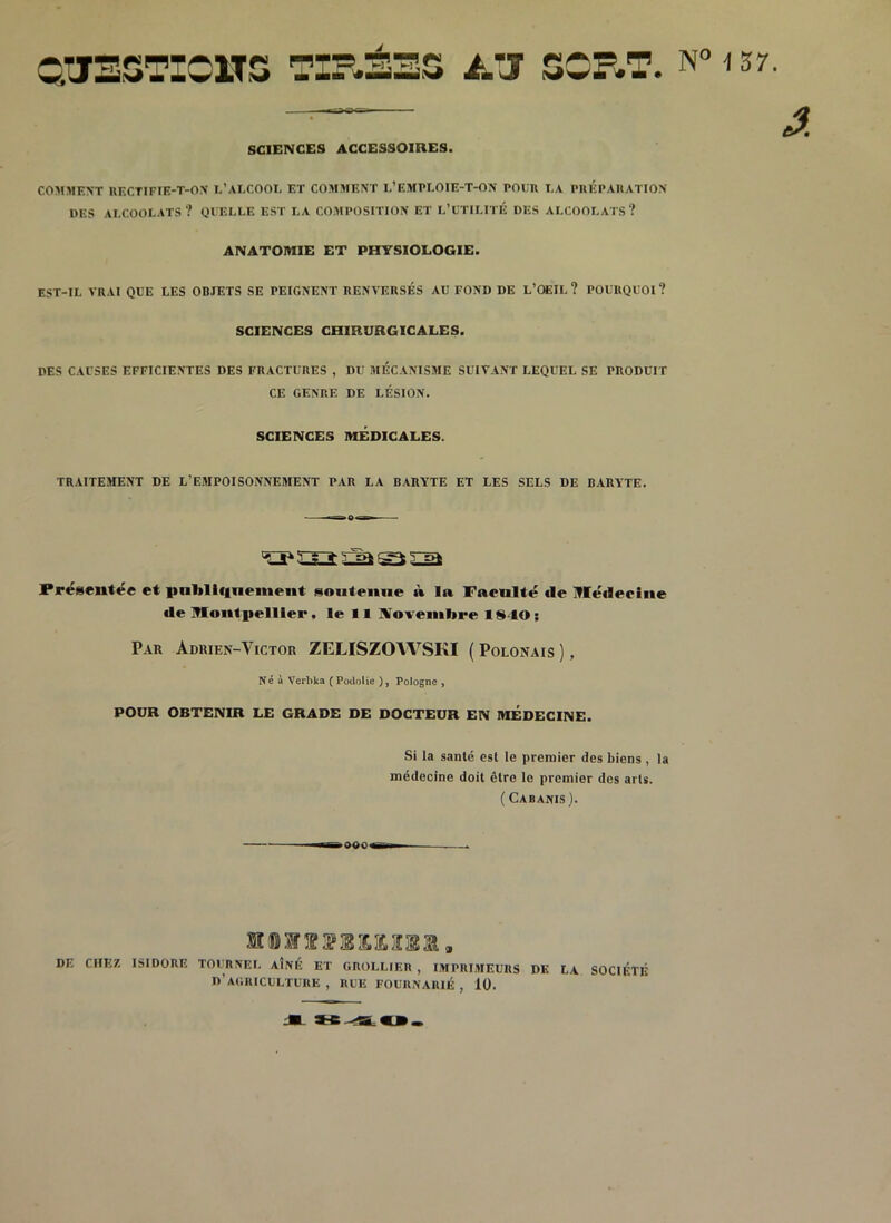 QUESTIONS TIRÉES ATJ SORT. N° 137. — â. SCIENCES ACCESSOIRES. COMMENT RECTIFIE-T-ON L’ALCOOL ET COMMENT L1 EMPLOIE-T-ON POUR LA PRÉPARATION UES ALCOOLATS? QUELLE EST LA COMPOSITION ET L’UTILITÉ DES ALCOOLATS? ANATOMIE ET PHYSIOLOGIE. EST-IL VRAI QUE LES OBJETS SE PEIGNENT RENVERSÉS AU FOND DE L’OEIL? POURQUOI? SCIENCES CHIRURGICALES. DES CAUSES EFFICIENTES DES FRACTURES , DU MECANISME SUIVANT LEQUEL SE PRODUIT CE GENRE DE LÉSION. SCIENCES MÉDICALES. TRAITEMENT DE L’EMPOISONNEMENT PAR LA BARYTE ET LES SELS DE BARYTE. Présentée et publiquement soutenue à la Faeulté de Médecine de Montpellier, le 11 Novembre 18-10; Par Adrien-Yictor ZELISZOWSKI ( Polonais ), Né à Verbka ( Podolie ), Pologne , POUR OBTENIR LE GRADE DE DOCTEUR EN MEDECINE. Si la santé est le premier des biens , la médecine doit être le premier des arls. ( Cabanis). TB OW'Bf DE CHEZ ISIDORE TOURNEE AÎNÉ ET GROLLIER , IMPRIMEURS DK LA SOCIÉTÉ D’AGRICULTURE, RUE FOURNARIÉ, 10.