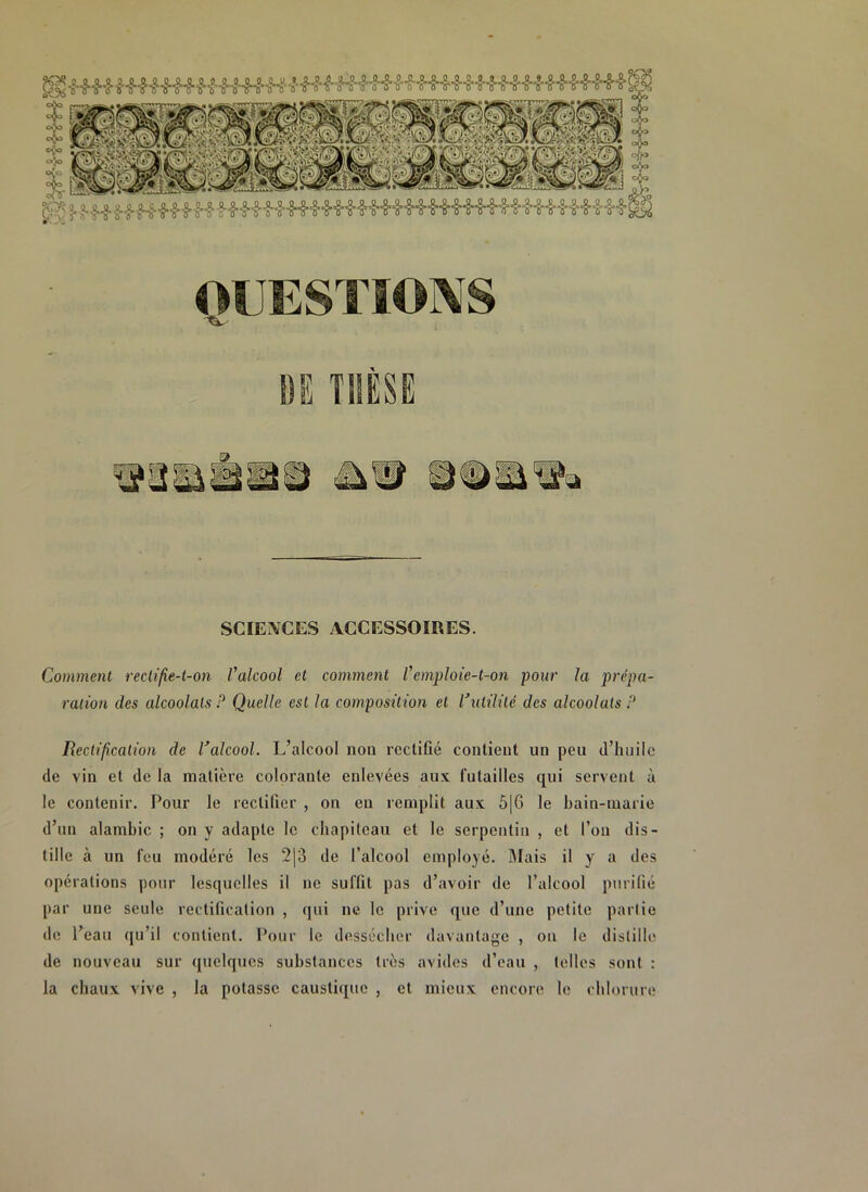 jg* f .Hf HHff f ^H^Hi^H^H-Hi,8,,H^,8,^,H'8,H'8’-8-,S*iS OUESTIOIVS 'fL' DE THÈSE SCIENCES ACCESSOIRES. Comment rectifie-t-on Valcool et comment V emploie-t-on pour la prépa- ration des alcoolats P Quelle est la composition et Vutilité des alcoolats P Rectification de Valcool. L’alcool non rectifié contient un peu d’huile de vin et de la matière colorante enlevées aux futailles qui servent à le contenir. Pour le rectifier , on eu remplit aux 5|6 le bain-marie d’un alambic ; on y adapte le chapiteau et le serpentin , et l’on dis- tille à un feu modéré les 2|3 de l’alcool employé. Mais il y a des opérations pour lesquelles il ne suffit pas d’avoir de l’alcool purifié par une seule rectification , qui ne le prive que d’une petite partie de l’eau qu’il contient. Pour le dessécher davantage , on le distille de nouveau sur quelques substances très avides d’eau , telles sont : la chaux vive , la potasse caustique , et mieux encore le chlorure