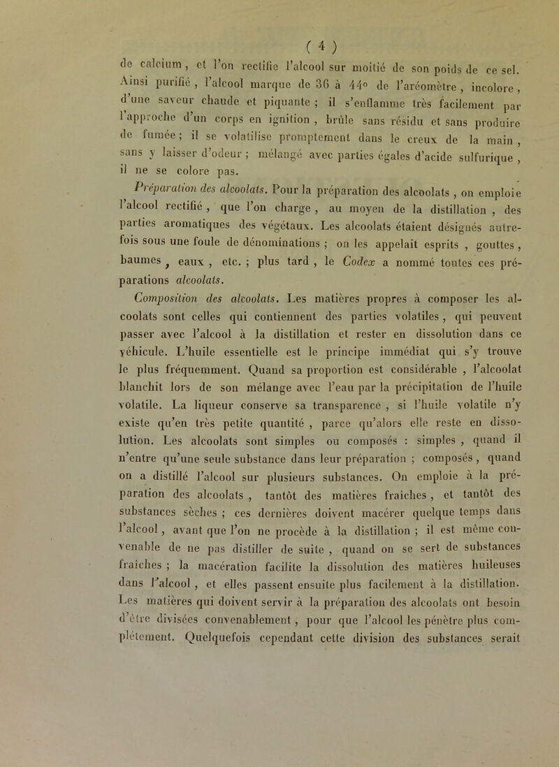 do calcium , et l’on rectifie l’alcool sur moitié de son poids de ce sel. Ainsi purifié, l’alcool marque de 36 à 44° de l’aréomètre, incolore, d’une saveur chaude et piquante ; il s’enflamme très facilement par 1 approche d’un corps en ignilion , brûle sans résidu et sans produire de fumée ; il se volatilise promptement dans le creux de la main , sans y laisser d’odeur ; mélangé avec parties égales d’acide sulfurique , il ne se colore pas. I )épaialion des alcoolats. Pour la préparation des alcoolats , on emploie 1 alcool rectifié , que l’on charge , au moyen de la distillation , des paities aromatiques des végétaux. Les alcoolats étaient désignés autre- fois sous une foule de dénominations ; on les appelait esprits , gouttes , baumes f eaux , etc. ; plus tard , le Codex a nommé toutes ces pré- parations alcoolats. Composition des alcoolats. Les matières propres à composer les al- coolats sont celles qui contiennent des parties volatiles , qui peuvent passer avec l’alcool à la distillation et rester en dissolution dans ce véhicule. L’huile essentielle est le principe immédiat qui s’y trouve le plus fréquemment. Quand sa proportion est considérable , l’alcoolat blanchit lors de son mélange avec l’eau par la précipitation de l’huile volatile. La liqueur conserve sa transparence , si l’huile volatile n’y existe qu’en très petite quantité , parce qu’alors elle reste en disso- lution. Les alcoolats sont simples ou composés : simples , quand il n’entre qu’une seule substance dans leur préparation ; composés , quand on a distillé l’alcool sur plusieurs substances. On emploie à la pré- paration des alcoolats , tantôt des matières fraîches , et tantôt des substances sèches ; ces dernières doivent macérer quelque temps dans 1 alcool, avant que l’on ne procède à la distillation ; il est même cou- venable de ne pas distiller de suite , quand on se sert de substances fraîches ; la macération facilite la dissolution des matières huileuses dans Talcool , et elles passent ensuite plus facilement à la distillation. Les matières qui doivent servir à la préparation des alcoolats ont besoin d’être divisées convenablement, pour que l’alcool les pénètre plus com- plètement. Quelquefois cependant cette division des substances serait