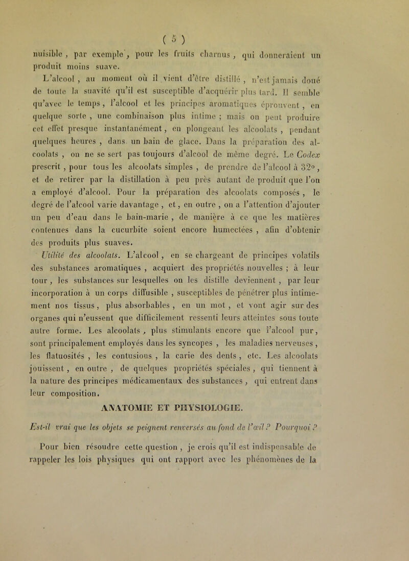 nuisible , par exemple , pour les fruits charnus , qui donneraient un produit moins suave. L’alcool, au moment où il vient d’être distillé, n’est jamais doué de toute la suavité qu’il est susceptible d’acquérir plus tard. Il semble qu’avec le temps , l’alcool et les principes aromatiques éprouvent , en quelque sorte , une combinaison plus intime ; mais on peut produire cet effet presque instantanément, en plongeant les alcoolats , pendant quelques heures , dans un bain de glace. Dans la préparation des al- coolats , on ne se sert pas toujours d’alcool de même degré. Le Codex prescrit , pour tous les alcoolats simples , de prendre de l’alcool à 32° , et de retirer par la distillation à peu près autant de produit que l’on a employé d’alcool. Pour la préparation des alcoolats composés , le degré de l’alcool varie davantage , et, en outre , ou a l’attention d’ajouter un peu d’eau dans le bain-marie , de manière à ce que les matières contenues dans la cucurbite soient encore humectées , atin d’obtenir des produits plus suaves. Utilité des alcoolats. L’alcool, en se chargeant de principes volatils des substances aromatiques , acquiert des propriétés nouvelles ; à leur tour , les substances sur lesquelles on les distille deviennent , par leur incorporation à un corps diffusible , susceptibles de pénétrer plus intime- ment nos tissus , plus absorbables , en un mot , et vont agir sur des organes qui n’eussent que difficilement ressenti leurs atteintes sous toute autre forme. Les alcoolats , plus stimulants encore que i’alcool pur, sont principalement employés dans les syncopes , les maladies nerveuses , les flatuosités , les contusious , la carie des dents , etc. Les alcoolats jouissent , en outre , de quelques propriétés spéciales , qui tiennent à la nature des principes médicamentaux des substances , qui entrent dans leur composition. ANATOMIE ET PHYSIOLOGIE. Est-il vrai que les objets se peignent renversés au fond de l3œil P Pourquoi P Pour bien résoudre cette question , je crois qu’il est indispensable de rappeler les lois physiques qui ont rapport avec les phénomènes de la