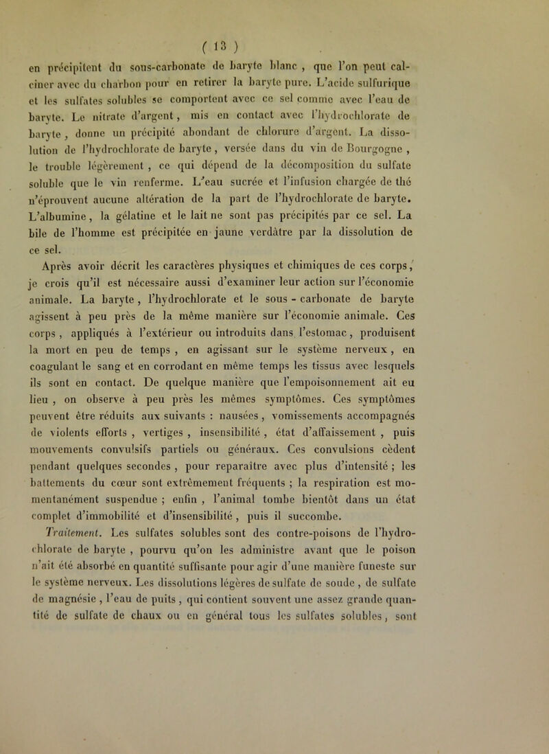 on précipitent (lu sous-carbonate de baryte blanc , que l’on peut cal- ciner avec du charbon pour en retirer la baryte pure. L’acide sulfurique et les sulfates solubles se comportent avec ce sel comme avec l’eau de barvte. Le nitrate d’argent, mis en contact avec Fhydrochlorate de baryte , donne un précipité abondant de chlorure d’argent. La disso- lution de Fhydrochlorate de baryte , versée dans du vin de Bourgogne , le trouble légèrement , ce qui dépend de la décomposition du sulfate soluble que le vin renferme. I/eau sucrée et l’infusion chargée de thé n’éprouvent aucune altération de la part de l’hydroclilorate de baryte. L’albumine, la gélatine et le lait ne sont pas précipités par ce sel. La bile de l’homme est précipitée en jaune verdâtre par la dissolution de ce sel. Après avoir décrit les caractères physiques et chimiques de ces corps, je crois qu’il est nécessaire aussi d’examiner leur action sur l’économie animale. La baryte , l’hydrochlorate et le sous - carbonate de baryte agissent à peu près de la même manière sur l’économie animale. Ces corps , appliqués à l’extérieur ou introduits dans l’estomac, produisent la mort en peu de temps , en agissant sur le système nerveux , en coagulant le sang et en corrodant en même temps les tissus avec lesquels ils sont en contact. De quelque manière que l’empoisonnement ait eu lieu , on observe à peu près les mêmes symptômes. Ces symptômes peuvent être réduits aux suivants : nausées, vomissements accompagnés de violents efforts , vertiges , insensibilité , état d’affaissement , puis mouvements convulsifs partiels ou généraux. Ces convulsions cèdent pendant quelques secondes , pour reparaître avec plus d’intensité ; les battements du cœur sont extrêmement fréquents ; la respiration est mo- mentanément suspendue ; enfin , l’animal tombe bientôt dans un état complet d’immobilité et d’insensibilité , puis il succombe. Traitement. Les sulfates solubles sont des contre-poisons de l’hydro- chlorale de baryte , pourvu qu’on les administre avant que le poison n’ait été absorbé en quantité suffisante pour agir d’une manière funeste sur le système nerveux. Les dissolutions légères de sulfate de soude , de sulfate de magnésie , l’eau de puits , qui contient souvent une assez grande quan- tité de sulfate de chaux ou en général tous les sulfates solubles, sont