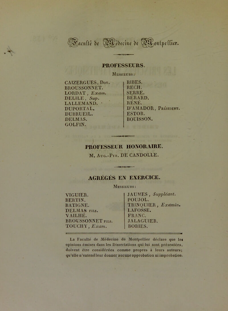 (tcuHc’ bc ^«b.t'CUU' bc otttycfficr. PROFESSEURS. Messieurs : CAIZERGUES.Doy. BROUSSONNET. LORDAT , Eoca/n. DELILE, Sup. LALLEMAND. • DUPORTAL. DUBRUEIL. DELMAS. GOLFIN. RIBES. RECH. SERRE. BÉRARD. RÉNË. D’AMADOR, Président. ESTOR. BOUISSON. PROFESSEUR HONORAIRE. M. Aug.-Pyr. DE CANDOLLE. AGRÉGÉS EN EXERCICE. Messieurs : VIGUIER. BERLIN. BATIGNE. DELMAS fils. YAILHÉ. BROUSSONNET fils. TOUCHY, Exam. JAUMES , Suppléant. POUJOL. TRINQUIER, Examin• LAFOSSE. FRANC. JALAGUIER. BORIES. La Faculté de Médecine de Montpellier déclare que les opinions émises dans les Dissertations qui lui sont présentées, doivent être considérées comme propres à leurs auteurs; qu’elle n'entend leur donner aucune approbation ni improbation.