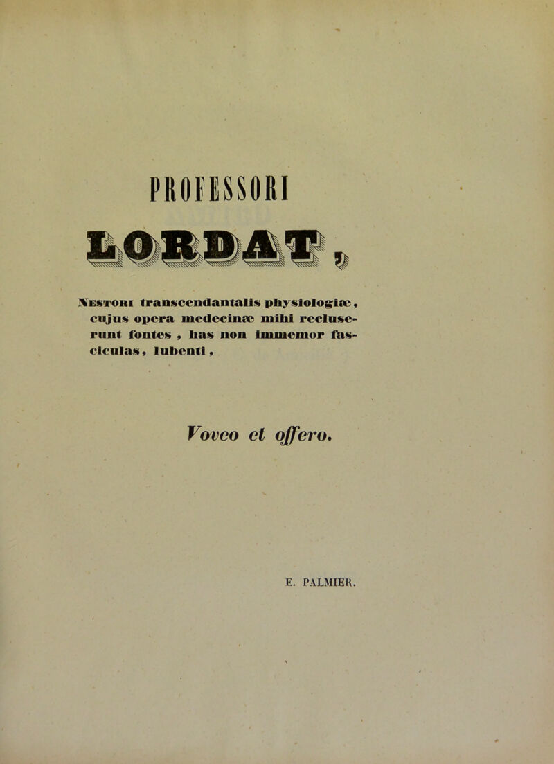 PROfESSOftl Mestori transcemlantalts pliyslologlæ, eu j ns opora mcdecinæ milii pocIusc* riint fontes , lias non immenior fas- ciculas 9 lulienti, Voveo et offero.