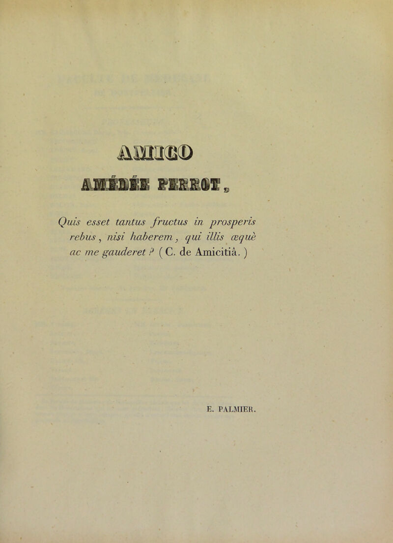 Quis esset tantus fructus in. prosperis rébus, nisi haberem, qui illis œquè ac me gauderet ? ( C. de Amicitiâ. )