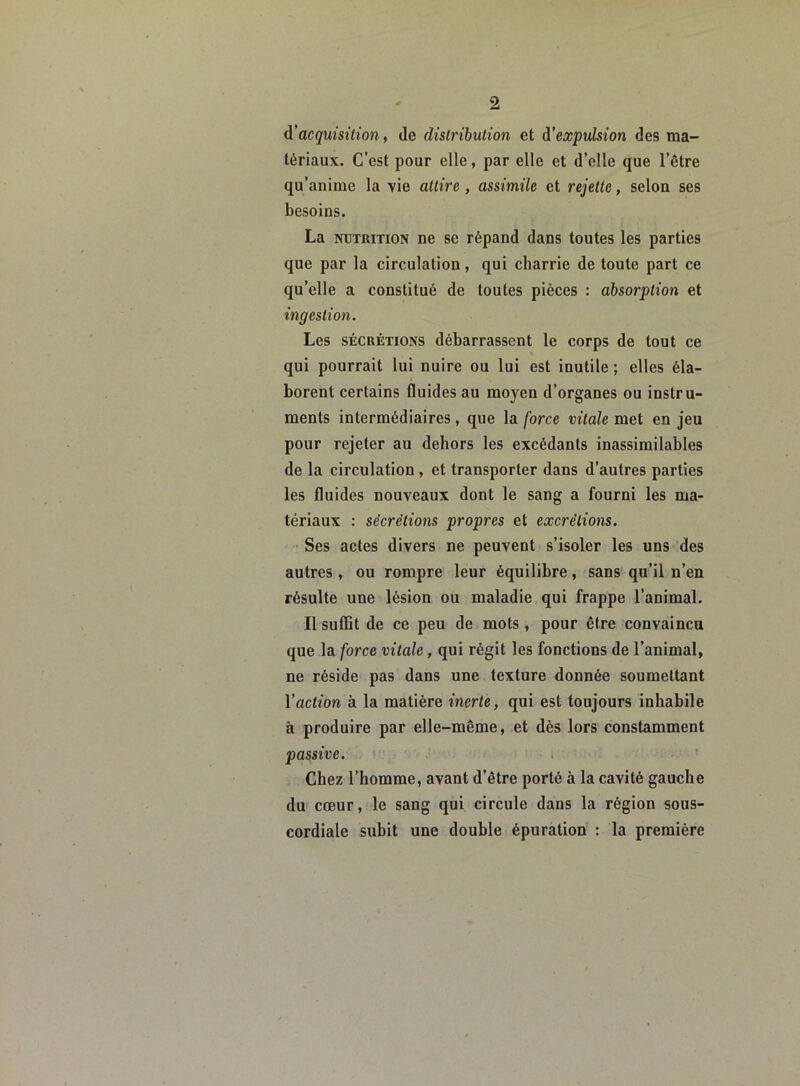 d’acquisition, île distribution et d’expulsion des ma- tériaux. C’est pour elle, par elle et d’elle que l’être qu’anime la vie attire , assimile et rejette, selon ses besoins. La nutrition ne se répand dans toutes les parties que par la circulation, qui charrie de toute part ce qu’elle a constitué de toutes pièces : absorption et ingestion. Les sécrétions débarrassent le corps de tout ce qui pourrait lui nuire ou lui est inutile ; elles éla- borent certains fluides au moyen d’organes ou instru- ments intermédiaires, que la force vitale met en jeu pour rejeter au dehors les excédants inassimilables de la circulation , et transporter dans d’autres parties les fluides nouveaux dont le sang a fourni les ma- tériaux : sécrétions propres et excrétions. Ses actes divers ne peuvent s’isoler les uns des autres, ou rompre leur équilibre, sans qu’il n’en résulte une lésion ou maladie qui frappe l’animal. Il suffit de ce peu de mots, pour être convaincu que la force vitale, qui régit les fonctions de l’animal, ne réside pas dans une texture donnée soumettant 1 ’action à la matière inerte, qui est toujours inhabile à produire par elle-même, et dès lors constamment passive. Chez l’homme, avant d’être porté à la cavité gauche du cœur, le sang qui circule dans la région sous- cordiale subit une double épuration : la première