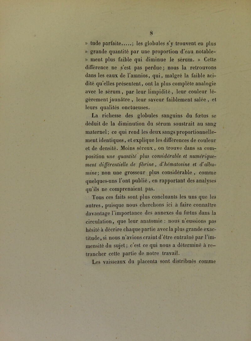 » tude parfaite...,.; les globules s’y trouvent en plus » grande quantité par une proportion d’eau notable- » ment plus faible qui diminue le sérum. » Celte différence ne s’est pas perdue ; nous la retrouvons dans les eaux de l’amnios, qui, malgré la faible aci- dité qu’elles présentent, ont la plus complète analogie » avec le sérum, par leur limpidité, leur couleur lé- gèrement jaunâtre , leur saveur faiblement salée , et leurs qualités onctueuses. La richesse des globules sanguins du fœtus se déduit de la diminution du sérum soustrait au sang maternel; ce qui rend les deux sangs proportionnelle- ment identiques, et explique les différences de couleur et de densité. Moins séreux, on trouve dans sa com- position une quantité plus considérable et numérique- ment différentielle de fibrine, d’hémalosine et d’albu- mine; non une grosseur plus considérable, comme quelques-uns l’ont publié , en rapportant des analyses qu’ils ne comprenaient pas. Tous ces faits sont plus concluants les uns que les autres, puisque nous cherchons ici à faire connaître davantage l’importance des annexes du fœtus dans la circulation, que leur anatomie : nous n’eussions pas hésité à décrire chaque partie avec la plus grande exac- titude, si nous n’avions craint d’être entraîné par l’im- mensité du sujet; c’est ce qui nous a déterminé à re- trancher cette partie de notre travail. Les vaisseaux du placenta sont distribués comme «