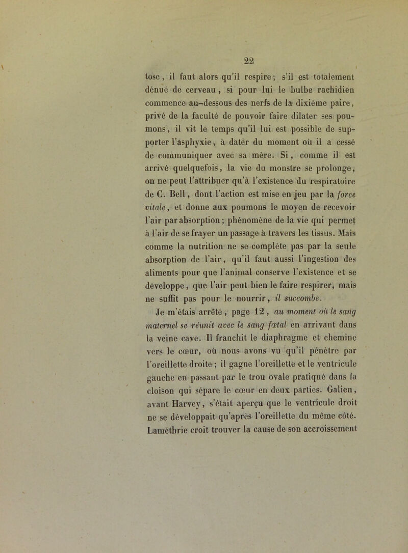 tose, il faut alors qu’il respire ; s’il est totalement dénué de cerveau , si pour lui le bulbe rachidien commence au-dessous des nerfs de la dixième paire, privé de la faculté de pouvoir faire dilater ses pou- mons, il vit le temps qu’il lui est possible de sup- porter l’asphyxie, à dater du moment où il a cessé de communiquer avec sa mère. Si, comme il est arrivé quelquefois, la vie du monstre se prolonge, on ne peut l’attribuer qu’à l’existence du respiratoire de G. Bell, dont l’action est mise en jeu par la force vitale, et donne aux poumons le moyen de recevoir l’air par absorption ; phénomène de la vie qui permet à l’air de se frayer un passage à travers les tissus. Mais comme la nutrition ne se complète pas par la seule absorption de l’air, qu’il faut aussi l’ingestion des aliments pour que l’animal conserve l’existence et se développe, que l’air peut bien le faire respirer, mais ne suffit pas pour le nourrir, il succombe. Je m’étais arrêté , page 12 , au moment où le sang maternel se réunit avec le sang fœtal en arrivant dans la veine cave. Il franchit le diaphragme et chemiue vers le cœur, où nous avons vu qu’il pénètre par l’oreillette droite ; il gagne l’oreillette et le ventricule gauche en passant par le trou ovale pratiqué dans la cloison qui sépare le cœur en deux parties. Galien, avant Harvey, s’était aperçu que le ventricule droit ne se développait qu’après l’oreillette du même côté. Laméthrie croit trouver la cause de son accroissement