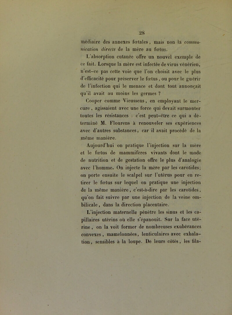 médiaire des annexes fœtales, mais non la commu- nication directe de la mère au fœtus. L’absorption cutanée offre un nouvel exemple de ce fait. Lorsque la mère est infectée de virus vénérien, n’est-ce pas cette voie que l’on choisit avec le plus d’efficacité pour préserver le fœtus, ou pour le guérir de l’infection qui le menace et dont tout annonçait qu’il avait au moins les germes ? Cooper comme Vieussens, en employant le mer- cure , agissaient avec une force qui devait surmonter toutes les résistances : c’est peut-être ce qui a dé- terminé M. Flourens à renouveler ses expériences avec d’autres substances, car il avait procédé de la même manière. Aujourd’hui on pratique l’injection sur la mère et le fœtus de mammifères vivants dont le mode de nutrition et de gestation offre le plus d’analogie avec l’homme. On injecte la mère par les carotides; on porte ensuite le scalpel sur l’utérus pour en re- tirer le fœtus sur lequel on pratique une injection de la même manière, c’est-à-dire par les carotides, qu’on fait suivre par une injection de la veine om- bilicale , dans la direction placentaire. L’injection maternelle pénètre les sinus et les ca- pillaires utérins où elle s’épanouit. Sur la face uté- rine , on la voit former de nombreuses exubérances convexes, mamelonnées, lenticulaires avec exhala- tion, sensibles à la loupe. De leurs côtés, les fila-