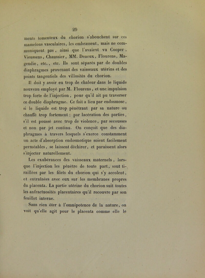 inouïs tomenteux du cliorion s abouchent sui ces mamelons vasculaires, les embrassent, mais ne com- muniquent pas , ainsi que l’avaient vu Cooper , Vieussens, Chaussier, MM. Deneux, Flourens, Ma- gendie , etc., etc. Ils sont séparés par de doubles diaphragmes provenant des vaisseaux utérins et des points tangenliels des villosités du cliorion. Il doit y avoir eu trop de chaleur dans le liquide nouveau employé par M. Flourens , et une impulsion trop forte de l’injection , pour qu’il ait pu traverser ce double diaphragme. Ce fait a lieu par endosmose, si le liquide est trop pénétrant par sa nature ou chauffé trop fortement ; par lacération des parties, s’il est poussé avec trop de violence, par secousses et non par jet continu. Ou conçoit que des dia- phragmes à travers lesquels s’exerce constamment un acte d’absorption endosmotique soient facilement perméables, se laissent déchirer, et paraissent alors s’injecter naturellement. Les exubérances des vaisseaux maternels , lors- que l’injection les pénètre de toute part, sont ti- raillées par les filets du chorion qui s’y accolent, et entraînées avec eux sur les membranes propres du placenta. La partie utérine du chorion suit toutes les anfractuosités placentaires qu’il recouvre par son feuillet interne. Sans rien ôter à l’omnipotence de la nature, on voit qu’elle agit pour le placenta comme elle le