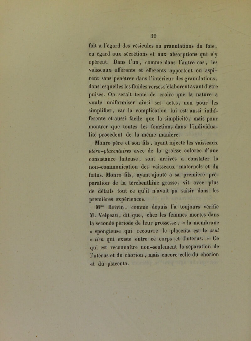 fait à l’égard des vésicules ou granulations du foie, eu égard aux sécrétions et aux absorptions qui s’y opèrent. Dans l’un, comme dans l’autre cas, les vaisseaux afférents et efférents apportent ou aspi- rent sans pénétrer dans l’intérieur des granulations, dans lesquelles les fluides versés s’élaborent avant d’être puisés. On serait tenté de croire que la nature a voulu uniformiser ainsi ses actes, non pour les simplifier, car la complication lui est aussi indif- férente et aussi facile que la simplicité, mais pour montrer que toutes les fonctions dans l’individua- lité procèdent de la même manière. Monro père et son fils , ayant injecté les vaisseaux utèro-placentaires avec de la graisse colorée d’une consistance laiteuse, sont arrivés à constater la non-communication des vaisseaux maternels et du fœtus. Monro fils, ayant ajouté à sa première pré- paration de la térébenthine grasse, vit avec plus de détails tout ce qu’il n’avait pu saisir dans les premières expériences. Mmc Boivin, comme depuis l’a toujours vérifié M. Velpeau, dit que, chez les femmes mortes dans la seconde période de leur grossesse , « la membrane « spongieuse qui recouvre le placenta est le seul » lien qui existe entre ce corps et l’utérus. » Ce qui est reconnaître non-seulement la séparation de l’utérus et du cborion , mais encore celle du chorion et du placenta.
