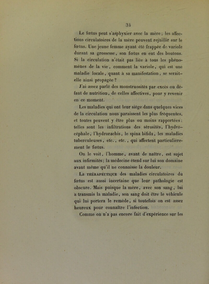Le fœtus peut s’asphyxier avec la mère ; les affec- tions circulatoires de la mère peuvent rejaillir sur le fœtus. Une jeune femme ayant été frappée de variole durant sa grossesse, son fœtus en eut des boutons. Si la circulation n’était pas liée à tous les phéno- mènes de la vie , comment la variole, qui est une maladie locale, quant à sa manifestation, se serait- elle ainsi propagée ? J’ai assez parlé des monstruosités par excès ou dé- faut de nutrition, de celles affectives, pour y revenir en ce moment. Les maladies qui ont leur siège dans quelques vices de la circulation nous paraissent les plus fréquentes, et toutes peuvent y être plus ou moins rapportées : telles sont les infiltrations des sérosités, l’hydro- céphale, l’hydrorachis, le spinabifida, les maladies tuberculeuses, etc., etc., qui affectent particulière- ment le fœtus. On le voit, l’homme, avant de naître, est sujet aux infirmités; la médecine étend sur lui son domaine avant même qu’il ne connaisse la douleur. La thérapeutique des maladies circulatoires du fœtus est aussi incertaine que leur pathologie est obscure. Mais puisque la mère, avec son sang, lui a transmis la maladie, son sang doit être le véhicule qui lui portera le remède, si toutefois on est assez heureux pour connaître l’infection. Comme on n’a pas encore fait d’expérience sur les /