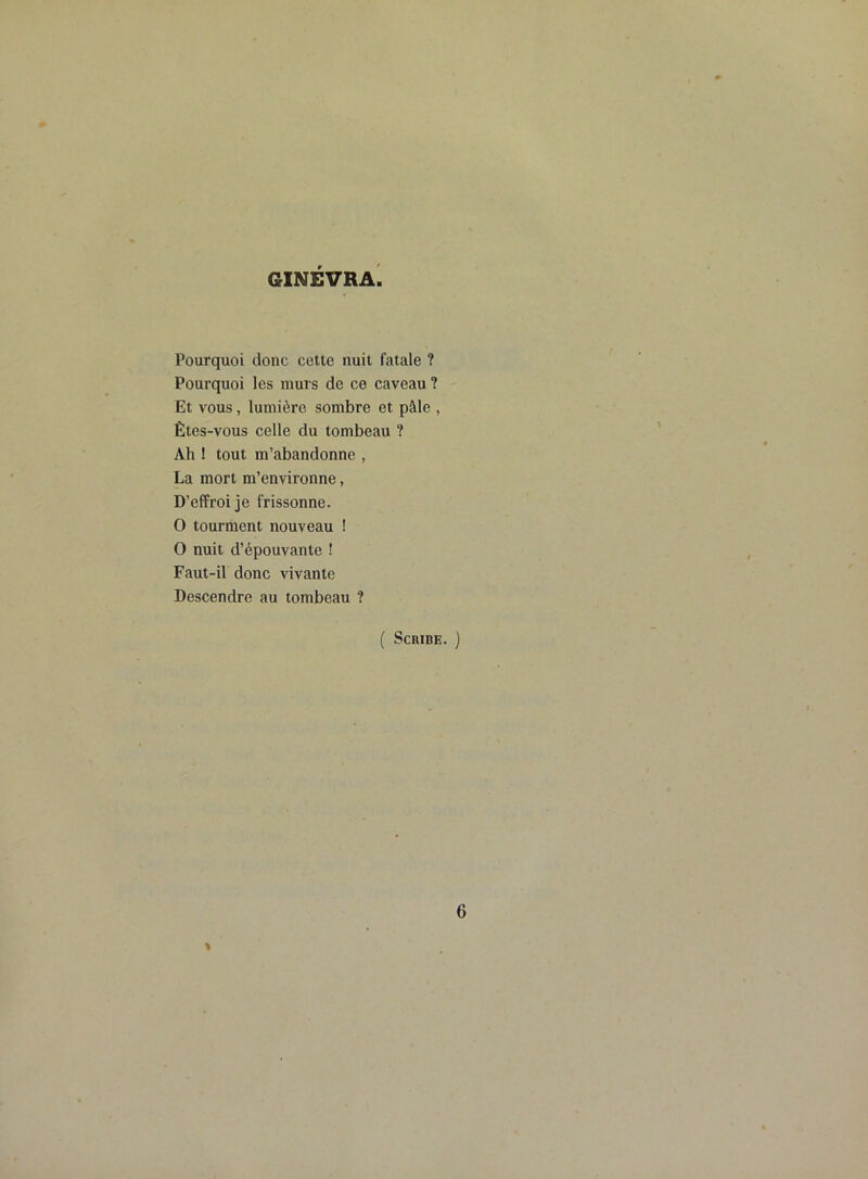 GINEVRA Pourquoi donc cette nuit fatale ? Pourquoi les murs de ce caveau ? Et vous, lumière sombre et pâle , Êtes-vous celle du tombeau ? Ah ! tout m’abandonne , La mort m’environne, D’effroi je frissonne. O tourment nouveau ! O nuit d’épouvante ! Faut-il donc vivante Descendre au tombeau ? ( Scribe. ) » 6