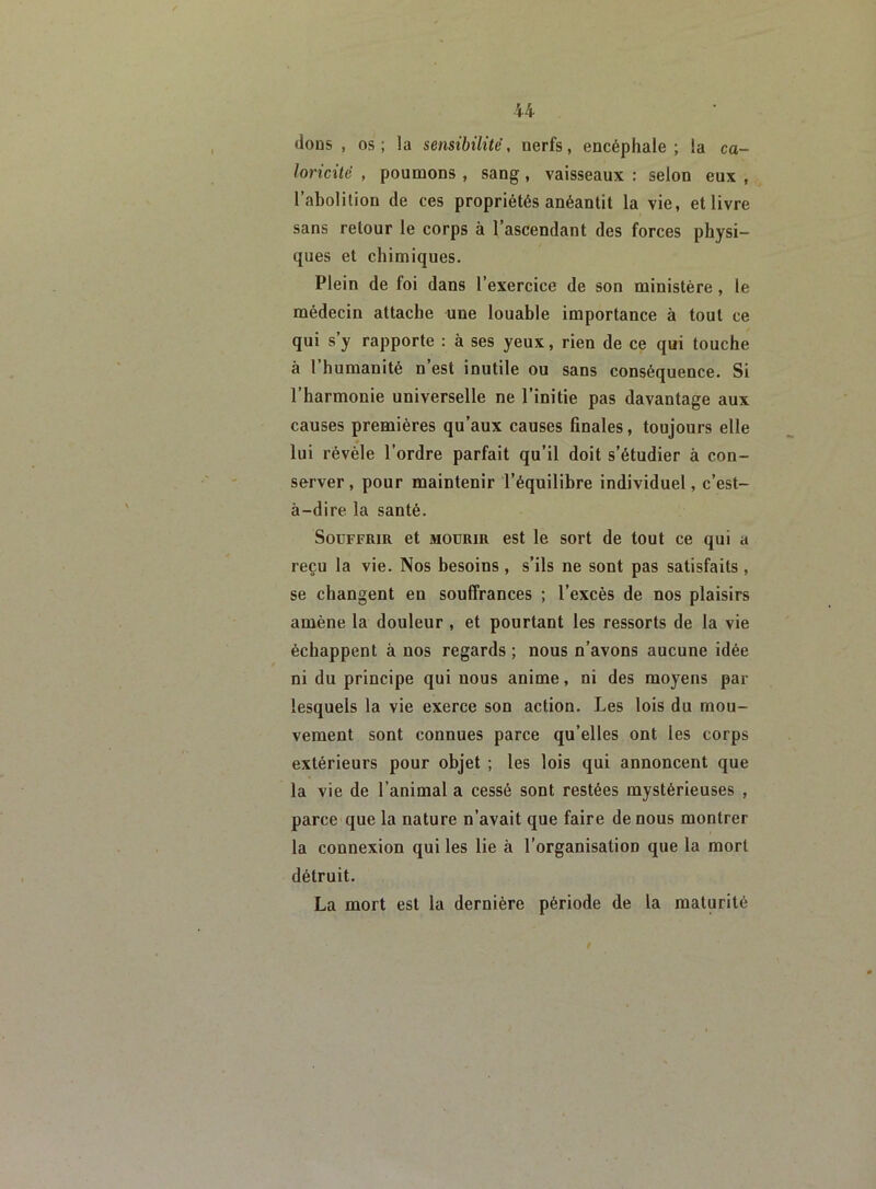 dons , os; la sensibilité, nerfs, encéphale; la ca- loricité , poumons , sang, vaisseaux : selon eux , l’abolition de ces propriétés anéantit la vie, et livre sans retour le corps à l’ascendant des forces physi- ques et chimiques. Plein de foi dans l’exercice de son ministère , le médecin attache une louable importance à tout ce qui s y rapporte : à ses yeux, rien de ce qui touche à l’humanité n’est inutile ou sans conséquence. Si l’harmonie universelle ne l’initie pas davantage aux causes premières qu’aux causes finales, toujours elle lui révèle l’ordre parfait qu’il doit s’étudier à con- server, pour maintenir l’équilibre individuel, c’est- à-dire la santé. Souffrir et mourir est le sort de tout ce qui a reçu la vie. Nos besoins , s’ils ne sont pas satisfaits , se changent en souffrances ; l’excès de nos plaisirs amène la douleur , et pourtant les ressorts de la vie échappent à nos regards ; nous n’avons aucune idée ni du principe qui nous anime, ni des moyens par lesquels la vie exerce son action. Les lois du mou- vement sont connues parce qu’elles ont les corps extérieurs pour objet ; les lois qui annoncent que la vie de l’animal a cessé sont restées mystérieuses , parce que la nature n’avait que faire de nous montrer la connexion qui les lie à l’organisation que la mort détruit. La mort est la dernière période de la maturité
