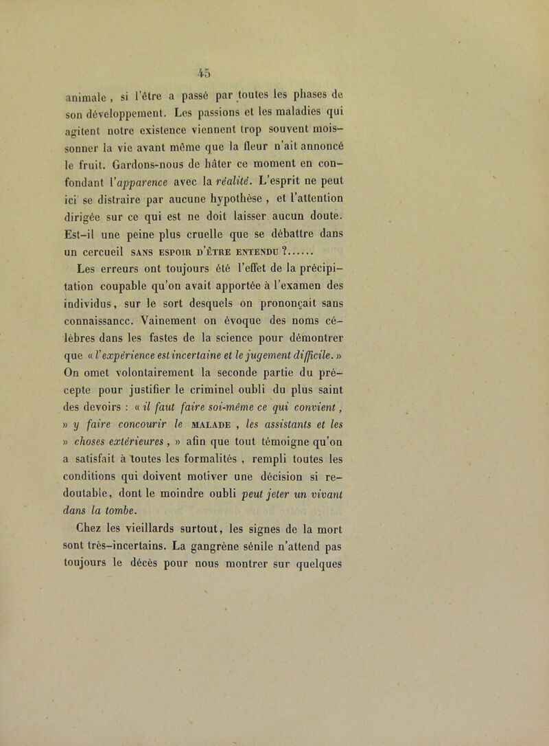 animale , si letre a passé par toutes les phases de son développement. Les passions cl les maladies qui agitent notre existence viennent trop souvent mois- sonner la vie avant même que la fleur n’ait annoncé le fruit. Gardons-nous de hâter ce moment en con- fondant l'apparence avec la réalité. L esprit ne peut ici se distraire par aucune hypothèse , et l’attention dirigée sur ce qui est ne doit laisser aucun doute. Est-il une peine plus cruelle que se débattre dans un cercueil sans espoir d’être entendu ? Les erreurs ont toujours été l’effet de la précipi- tation coupable qu’on avait apportée à l’examen des individus, sur le sort desquels on prononçait saus connaissance. Vainement on évoque des noms cé- lèbres dans les fastes de la science pour démontrer que « Vexpérience est incertaine et le jugement difficile. » On omet volontairement la seconde partie du pré- cepte pour justifier le criminel oubli du plus saint des devoirs : « il faut faire soi-même ce qui convient, » y faire concourir le malade , les assistants et les » choses extérieures , » afin que tout témoigne qu’on a satisfait à toutes les formalités , rempli toutes les conditions qui doivent motiver une décision si re- doutable, dont le moindre oubli peut jeter un vivant dans la tombe. Chez les vieillards surtout, les signés de la mort sont très-incertains. La gangrène sénile n’attend pas toujours le décès pour nous montrer sur quelques