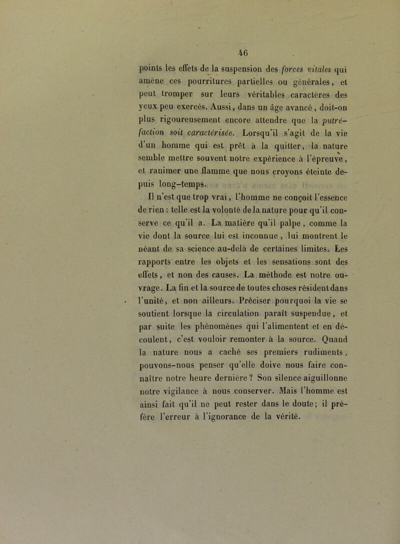 points les effets de la suspension des forces vitales qui amène ces pourritures partielles ou générales, et peut tromper sur leurs véritables caractères des yeux peu exercés. Aussi, dans un âge avancé , doit-on plus rigoureusement encore attendre que la putré- faction soit caractérisée. Lorsqu’il s’agit de la vie d’un homme qui est prêt à la quitter, la nature semble mettre souvent notre expérience à l’épreuve, et ranimer une flamme que nous croyons éteinte de- puis long-temps. Il n’est que trop vrai, l’homme ne conçoit l’essence de rien : telle est la volonté de la nature pour qu’il con- serve ce qu’il a. La matière qu’il palpe, comme la vie dont la source lui est inconnue , lui montrent le néant de sa science au-delà de certaines limites. Les rapports entre les objets et les sensations sont des effets, et non des causes. La méthode est notre ou- vrage. La fin et la source de toutes choses résident dans l’unité, et non ailleurs. Préciser pourquoi la vie se soutient lorsque la circulation paraît suspendue, et par suite les phénomènes qui l’alimentent et en dé- coulent, c’est vouloir remonter à la source. Quand la nature nous a caché ses premiers rudiments, pouvons-nous penser qu’elle doive nous faire con- naître notre heure dernière? Son silence aiguillonne notre vigilance à nous conserver. Mais l’homme est ainsi fait qu’il ne peut rester dans le doute; il pré- fère l’erreur à l’ignorance de la vérité.