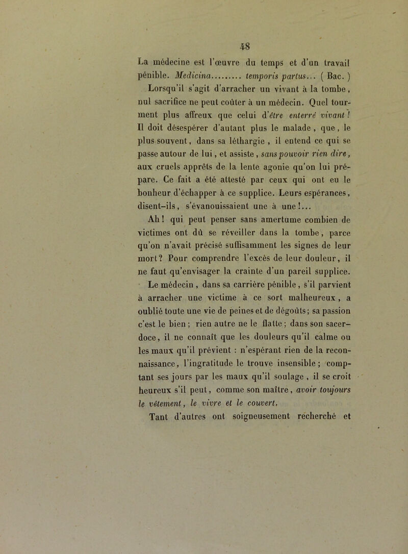 La médecine est l’œuvre du temps et d’un travail pénible. Medicina lemporis partus.-. ( Bac. ) Lorsqu’il s’agit d’arracher uu vivant à la tombe, nul sacrifice ne peut coûter à un médecin. Quel tour- ment plus affreux que celui d'être enterré vivant ! Il doit désespérer d’autant plus le malade , que, le plus souvent, dans sa léthargie , il entend ce qui se passe autour de lui, et assiste, sans pouvoir rien dire, aux cruels apprêts de la lente agonie qu’on lui pré- pare. Ce fait a été attesté par ceux qui ont eu le bonheur d’échapper à ce supplice. Leurs espérances, disent-ils, s’évanouissaient une à une!... Ah ! qui peut penser sans amertume combien de victimes ont dû se réveiller dans la tombe, parce qu’on n’avait précisé suffisamment les signes de leur mort? Pour comprendre l’excès de leur douleur, il ne faut qu’envisager la crainte d’un pareil supplice. Le médecin , dans sa carrière pénible, s’il parvient à arracher une victime à ce sort malheureux , a oublié toute une vie de peines et de dégoûts ; sa passion c’est le bien ; rien autre ne le flatte ; dans son sacer- doce, il ne connaît que les douleurs qu’il calme ou les maux qu’il prévient : n’espérant rien de la recon- naissance, l’ingratitude le trouve insensible; comp- tant ses jours par les maux qu’il soulage , il se croit heureux s’il peut, comme son maître, avoir toujours le vêtement, le vivre et le couvert. Tant d’autres ont soigneusement recherché et