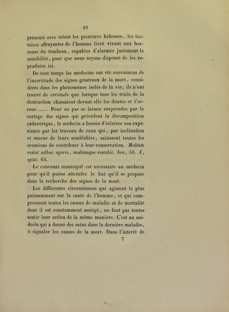 présenté avec talent les peintures hideuses, les his- toires effrayantes de l'homme livré vivant aux hor- reurs du tombeau, capables d’alarmer justement la sensibilité, pour que nous soyons dispensé de les re- produire ici. De tout temps les médecins ont été convaincus de l’incertitude des signes généraux de la mort, consi- dérés dans les phénomènes isolés de la vie; ils n’ont trouvé de certitude que lorsque tous les traits de la destruction chassaient devant elle les doutes et l’er- reur Pour ne pas se laisser surprendre par le cortège des signes qui précèdent la décomposition cadavérique, le médecin a besoin d’éclairer son expé- rience par les travaux de ceux qui, par inclination et amour de leurs semblables, saisissent toutes les occasions de contribuer à leur conservation. Multùm restât adhuc operis, multùmque restabit. Sen, lib. /, » epist. 64. Le concours municipal est nécessaire au médecin pour qu’il puisse atteindre le but qu’il se propose dans la recherche des signes de la mort. Les différentes circonstances qui agissent le plus puissamment sur la santé de l’homme, et qui com- prennent toutes les causes de maladie et de mortalité dont il est constamment assiégé, ne font pas toutes sentir leur action de la même manière. C’est au mé- decin qui a donné des soins dans la dernière maladie, à signaler les causes de la mort. Dans l’intérêt de 7