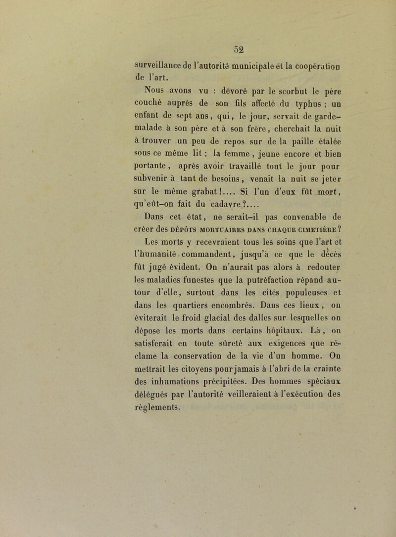 surveillance de l’autorité municipale et la coopération de l’art. Nous avons vu : dévoré par le scorbut le père couché auprès de son fils affecté du typhus ; un enfant de sept ans, qui, le jour, servait de garde- malade à son père et à son frère, cherchait la nuit à trouver un peu de repos sur de la paille étalée sous ce même lit ; la femme , jeune encore et bien portante , après avoir travaillé tout le jour pour subvenir à tant de besoins, venait la nuit se jeter sur le même grabat!— Si l’un d’eux fût mort, qu’eût-on fait du cadavre?.... Dans cet état, ne serait-il pas convenable de créer des dépôts mortuaires dans chaque cimetière? Les morts y recevraient tous les soins que l’art et l’humanité commandent, jusqu’à ce que le décès fût jugé évident. On n’aurait pas alors à redouter les maladies funestes que la putréfaction répand au- tour d’elle, surtout dans les cités populeuses et dans les quartiers encombrés. Dans ces lieux, on éviterait le froid glacial des dalles sur lesquelles on dépose les morts dans certains hôpitaux. Là, on satisferait en toute sûreté aux exigences que ré- clame la conservation de la vie d’un homme. On mettrait les citoyens pour jamais à l’abri de la crainte des inhumations précipitées. Des hommes spéciaux délégués par l’autorité veilleraient à l’exécution des règlements.