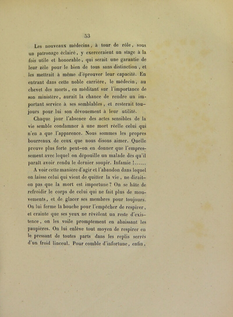 Les nouveaux médecins , à tour de rôle, sous un patronage éclairé, y exerceraient un stage à la fois utile et honorable , qui serait une garantie de leur zèle pour le bien de tous sans distinction , et les mettrait à môme d’éprouver leur capacité. En entrant dans cette noble carrière, le médecin, au chevet des morts , en méditant1 sur l’importance de son ministère, aurait la chance de rendre un im- portant service à ses semblables , et resterait tou- jours pour lui son dévouement à leur utilité. Chaque jour l’absence des actes sensibles de la vie semble condamner à une mort réelle celui qui n’en a que l’apparence. Nous sommes les propres bourreaux de ceux que nous disons aimer. Quelle preuve plus forte peut-on en donner que l’empres- sement avec lequel on dépouille un malade dès qu’il paraît avoir rendu le dernier soupir. Infamie ! A voir cette manière d’agir et l’abandon dans lequel on laisse celui qui vient de quitter la vie , ne dirait- on pas que la mort est importune? On se hâte de refroidir le corps de celui qui ne fait plus de mou- vements , et de glacer ses membres pour toujours. On lui ferme la bouche pour l’empêcher de respirer, et crainte que ses yeux ne révèlent un reste d’exis- tence , on les voile promptement en abaissant les paupières. On lui enlève tout moyen de respirer eu le pressant de toutes parts dans les replis serrés d un froid linceul. Pour comble d’infortune, enfin,
