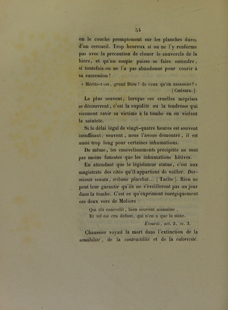 on le couche promptement sur les planches dures d’un cercueil. Trop heureux si on ne l’y renferme pas avec la précaution de clouer le couvercle de la bière, et qu’un soupir puisse se faire entendre, si toutefois on ne l’a pas abandonné pour courir à sa succession ! « Hérite-t-on, grand Dieu I de ceux qu’on assassine? » ( Chénier. ) Le plus souvent, lorsque ces cruelles méprises se découvrent, c’est la cupidité ou la tendresse tfui viennent ravir sa victime à la tombe en en violant la sainteté. SL le délai légal de vingt-quatre heures est souvent insuffisant; souvent, nous l'avons démontré, il est aussi trop long pour certaines inhumations. De même, les ensevelissements précipités ne sont pas moins funestes que les inhumations hâtives. En attendant que le législateur statue, c’est aux magistrats des cités qu’il appartient de veiller. Dor- miente senatu, tribuno placebat... (Tacite). Rien ne peut leur garantir qu’ils ne s’éveilleront pas un jour dans la tombe. C’est ce qu’expriment énergiquement ces deux vers de Molière : Qui tôt ensevelit, bien souvent assassine , Et tel est cru défunt, qui n’en a que la mine. Étourdi, act. 2, sc. 3. Chaussier voyait la mort dans l’extinction de la sensibilité , de la contractilité et de la caloricité.