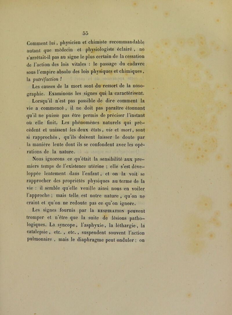 Comment lui, physicien et chimiste recommandable autant que médecin et physiologiste éclairé , ne s’arrêtait-il pas au signe le plus certain de la cessation de l’action des lois vitales : le passage du cadavre sous l’empire absolu des lois physiques et chimiques, la putréfaction ! Les causes de la mort sont du ressort de la noso- graphie. Examinons les signes qui la caractérisent. Lorsqu’il n’est pas possible de dire comment la vie a commencé , il ne doit pas paraître étonnant qu’il ne puisse pas être permis de préciser l’instant où elle finit. Les phénomènes naturels qui pré- cèdent et unissent les deux états, vie et mort, sont si rapprochés , qu’ils doivent laisser le doute par la manière lente dont ils se confondent avec les opé- rations de la nature. Nous ignorons ce qu’était la sensibilité aux pre- miers temps de l’existence utérine ; elle s’est déve- loppée lentement dans l’enfant, et on la voit se rapprocher des propriétés physiques au terme de la vie : il semble quelle veuille ainsi nous en voiler l’approche ; mais telle est notre nature , qu’on ne craint et qu’on ne redoute pas ce qu’on ignore. Les signes fournis par la respiration peuvent tromper et n’être que la suite de lésions patho- logiques. La syncope, l’asphyxie, la léthargie , la catalepsie , etc. , etc. , suspendent souvent l’action pulmonaire , mais le diaphragme peut onduler ; on