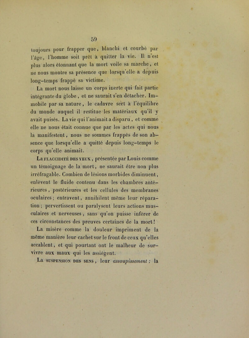 toujours pour frapper que, blanchi et courbé par l’âge, l'homme soit prêt à quitter la vie. Il n’est plus alors étonnant que la mort voile sa marche, et ne nous montre sa présence que lorsqu’elle a depuis long-temps frappé sa victime. La mort nous laisse un corps inerte qui fait partie intégrante du globe , et ne saurait s’en détacher. Im- mobile par sa nature, le cadavre sert à l’équilibre du monde auquel il restitue les matériaux qu’il y avait puisés. La vie qui l’animait a disparu , et comme elle ne nous était connue que par les actes qui nous la manifestent, nous ne sommes frappés de son ab- sence que lorsqu’elle a quitté depuis long-temps le corps qu’elle animait. La flaccidité des YEUX, présentée par Louis comme un témoignage de la mort, ne saurait être non plus irréfragable. Combien de lésions morbides diminuent, enlèvent le fluide contenu dans les chambres anté- rieures , postérieures et les cellules des membranes oculaires ; entravent, annihilent même leur répara- tion ; pervertissent ou paralysent leurs actions mus- culaires et nerveuses, sans qu’on puisse inférer de ces circonstances des preuves certaines de la mort ! La misère comme la douleur impriment de la même manière leur cachet sur le front de ceux qu’elles accablent, et qui pourtant ont le malheur de sur- vivre aux maux qui les assiègent. La suspension des sens , leur assoupissement ; la
