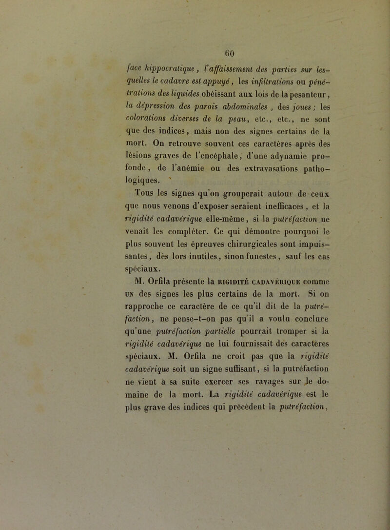 face hippocratique, l'affaissement des parties sur les- quelles le cadavre est appuyé, les infiltrations ou péné- trations des liquides obéissant aux lois de la pesanteur, la dépression des parois abdominales , des joues ; les colorations diverses de la peau, etc., etc., ne sont que des indices, mais non des signes certains de la mort. On retrouve souvent ces caractères après des lésions graves de l’encéphale, d’une adynamie pro- fonde , de l’anémie ou des extravasations patho- logiques. ' Tous les signes qu’on grouperait autour de ceux que nous venons d’exposer seraient inefficaces, et la rigidité cadavérique elle-même, si la putréfaction ne venait les compléter. Ce qui démontre pourquoi le plus souvent les épreuves chirurgicales sont impuis- santes, dès lors inutiles, sinon funestes , sauf les cas spéciaux. M. Orfila présente la rigidité cadavérique comme un des signes les plus certains de la mort. Si on rapproche ce caractère de ce qu’il dit de la putré- faction, ne pense-t-on pas qu’il a voulu conclure qu’une putréfaction partielle pourrait tromper si la rigidité cadavérique ne lui fournissait des caractères spéciaux. M. Orfila ne croit pas que la rigidité cadavérique soit un signe suffisant, si la putréfaction ne vient à sa suite exercer ses ravages sur 4e do- maine de la mort. La rigidité cadavérique est le plus grave des indices qui précèdent la putréfaction,