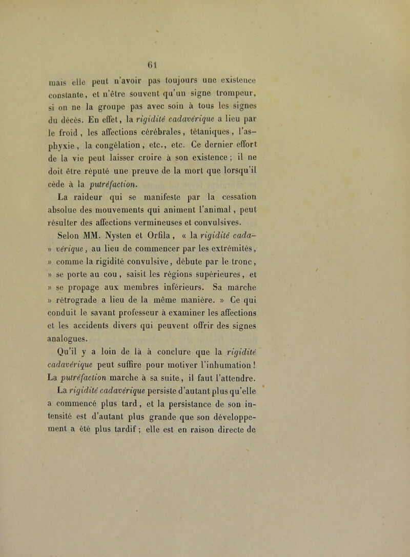 (il mais elle peut n’avoir pas toujours une existence constante, et n’être souvent qu’un signe trompeur, si on ne la groupe pas avec soin à tous les signes du décès. En efl'et, la rigidité cadavérique a lieu par le froid , les affections cérébrales, tétaniques, l’as- phyxie, la congélation, etc., etc. Ce dernier effort de la vie peut laisser croire à son existence ; il 11e doit être réputé une preuve de la mort que lorsqu’il cède à la putréfaction. La raideur qui se manifeste par la cessation absolue des mouvements qui animent l’animal, peut résulter des affections vermineuses et convulsives. Selon MM. Nysten et Orûla, « la rigidité cada- » vérique, au lieu de commencer par les extrémités, » comme la rigidité convulsive, débute par le tronc, » se porte au cou, saisit les régions supérieures, et « se propage aux membres inférieurs. Sa marche » rétrograde a lieu de la même manière. » Ce qui conduit le savant professeur à examiner les affections et les accidents divers qui peuvent offrir des signes analogues. Qu’il y a loin de là à conclure que la rigidité cadavérique peut suffire pour motiver l’inhumation ! La putréfaction marche à sa suite, il faut l’attendre. La rigidité cadavérique persiste d’autant plus qu’elle a commencé plus tard, et la persistance de son in- tensité est d’autant plus grande que son développe- ment a été plus tardif ; elle est en raison directe de