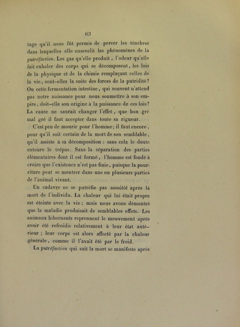 lage qu’il uous fût permis de percer les ténèbres dans lesquelles elle ensevelit les phénomènes de la putréfaction. Les gaz quelle produit , l’odeur qu’elle fait exhaler des corps qui se décomposent, les lois de la physique et de la chimie remplaçant celles de la vie, sont-elles la suite des forces de la putridité? Ou cette fermentation intestine, qui souvent n’attend pas notre naissance pour nous soumettre à son em- pire, doit-elle son origine à la puissance de ces lois? La cause ne saurait changer l’effet , que bon gré mal gré il faut accepter dans toute sa rigueur. C’est peu de mourir pour l’homme; il faut encore, pour qu’il soit certain de la mort de son semblable, qu’il assiste à sa décomposition : sans cela le doute entoure le trépas. Sans la séparation des parties élémentaires dont il est formé , l’homme est fondé à croire que l’existence n’est pas finie, puisque la pour- riture peut se montrer dans une ou plusieurs parties de l’animal vivant. Un cadavre ne se putréfie pas aussitôt après la mort de l’individu. La chaleur qui lui était propre est éteinte avec la vie ; mais nous avons démontré que la maladie produisait de semblables effets. Les animaux hibernants reprennent le mouvement après avoir été refroidis relativement à leur état anté- rieur ; leur corps est alors affecté par la chaleur générale, comme il l’avait été par le froid. La putréfaction qui suit la mort se manifeste après