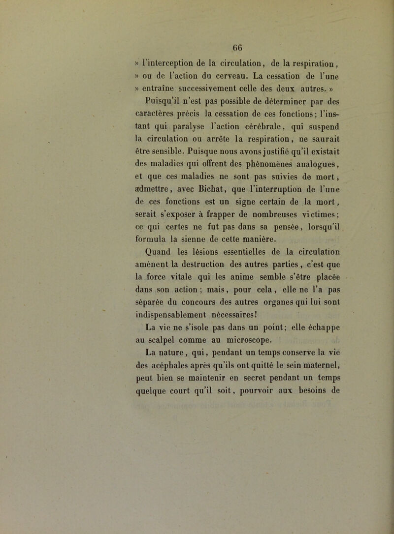» l’interception de la circulation, de la respiration, » ou de l’action du cerveau. La cessation de l’une » entraîne successivement celle des deux autres. » Puisqu’il n’est pas possible de déterminer par des caractères précis la cessation de ces fonctions ; l’ins- tant qui paralyse l’action cérébrale, qui suspend la circulation ou arrête la respiration, ne saurait être sensible. Puisque nous avons justifié qu’il existait des maladies qui offrent des phénomènes analogues, et que ces maladies ne sont pas suivies de mort, admettre, avec Bichat, que l’interruption de l’une de ces fonctions est un signe certain de la mort, serait s’exposer à frapper de nombreuses victimes; ce qui certes ne fut pas dans sa pensée, lorsqu’il formula la sienne de cette manière. Quand les lésions essentielles de la circulation amènent la destruction des autres parties, c’est que la force vitale qui les anime semble s’être placée dans son action ; mais, pour cela, elle ne l’a pas séparée du concours des autres organes qui lui sont indispensablement nécessaires! La vie ne s’isole pas dans un point; elle échappe au scalpel comme au microscope. La nature, qui, pendant un temps conserve la vie des acéphales après qu’ils ont quitté le sein maternel, peut bien se maintenir en secret pendant un temps quelque court qu’il soit, pourvoir aux besoins de