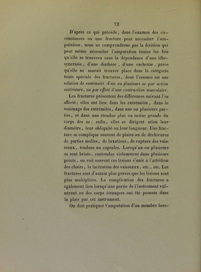 D’après ce qui précède, dans l’examen des cir- constances où une fracture peut nécessiter l’am- putation, nous ne comprendrons pas la division qui peut même nécessiter l’amputation toutes les fois qu’elle se trouvera sous la dépendance d’une idio- syncrasie , d’une diathèse , d’une cachexie , parce qu’elle ne saurait trouver place dans la catégorie toute spéciale des fractures , dont l’essence est une solution de continuité d’un ou plusieurs os par action extérieure, ou par effort d’une contraction musculaire. Les fractures présentent des différences suivant l’os affecté ; elles ont lieu dans les extrémités , dans le voisinage des extrémités, dans une ou plusieurs par- ties, et dans une étendue plus ou moins grande du corps des os ; enfin, elles se dirigent selon leur diamètre , leur obliquité ou leur longueur. Une frac- ture se complique souvent de plaies ou de déchirures de parties molles, de luxations, de rupture des vais- seaux, tendons ou capsules. Lorsqu’un ou plusieurs os sont brisés, contondus violemment dans plusieurs points , on voit souvent ces lésions s’unir à l’attrition des chairs, la lacération des vaisseaux, etc., etc. Les fractures sont d’autant plus graves que les lésions sont plus multipliées. La complication des fractures a également lieu lorsqu’une partie de l’instrument vul- nérant ou des corps étrangers ont été poussés dans la plaie par cet instrument. On doit pratiquer l’amputation d’un membre lors-