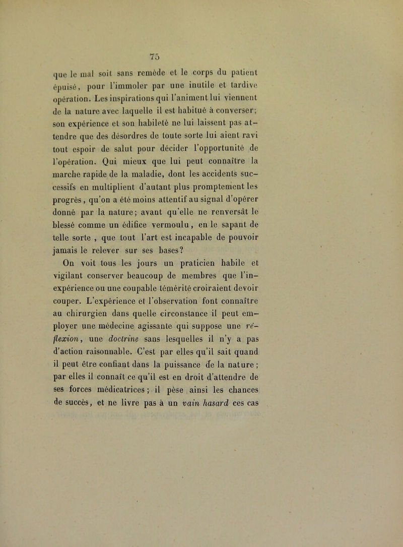 que le mal soit sans remède et le corps du patient épuisé, pour l’immoler par une inutile et tardive opération. Les inspirations qui l’animent lui viennent de la ualure avec laquelle il est habitué à converser; sou expérience et son habileté ne lui laissent pas at- tendre que des désordres de toute sorte lui aient ravi tout espoir de salut pour décider l’opportunité de l’opération. Qui mieux que lui peut connaître la marche rapide de la maladie, dont les accidents suc- cessifs en multiplient d’autant plus promptement les progrès , qu’on a été moins attentif au signal d’opérer donné par la nature; avant qu’elle ne renversât le blessé comme un édifice vermoulu, en le sapant de telle sorte , que tout l’art est incapable de pouvoir jamais le relever sur ses bases? On voit tous les jours un praticien habile et vigilant conserver beaucoup de membres que l’in- expérience ou une coupable témérité croiraient devoir couper. L’expérience et l’observation font connaître au chirurgien dans quelle circonstance il peut em- ployer une médecine agissante qui suppose une ré- flexion, une doctrine sans lesquelles il n’y a pas d’action raisonnable. C’est par elles qu’il sait quand il peut être confiant dans la puissance Je la nature; par elles il connaît ce qu’il est en droit d’attendre de ses forces médicatrices ; il pèse ainsi les chances de succès, et ne livre pas à un vain hasard ces cas