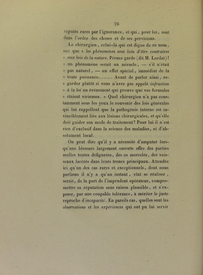 réputés rares par l’ignorance, et qui , pour lui, sont dans l’ordre des choses et de ses prévisions. Le chirurgien , celui-là qui est digne de ce nom, sait que « les 'phénomènes sont loin d’être contraires » aux lois de la nature. Prenez garde (dit M. Lordat) ! » un phénomène serait un miracle , — s’il n’était » pas naturel , — un effet spécial, immédiat de la » toute puissance Avant de parler ainsi, re- » gardez plutôt si vous n’avez pas appelé infraction » à la loi un événement qui prouve que vos formules » étaient vicieuses. » Quel chirurgien n’a pas cons- tamment sous les yeux le souvenir des lois générales qui lui rappellent que la pathogénie interne est in- vinciblement liée aux lésions chirurgicales, et qu’elle doit guider son mode de traitement? Pour lui il n’est rien d’exclusif dans la science des maladies, ni d’ab- solument local. On peut dire qu’il y a nécessité d’amputer lors- qu’une blessure largement ouverte offre des parties molles toutes défigurées, des os morcelés, des vais- seaux lacérés dans leurs troncs principaux. Attendre ici qu’un des cas rares et exceptionnels, dont nous parlions il n’y a qu’un instant , vînt se réaliser , serait, de la part de l’imprudent opérateur, compro- mettre sa réputation sans raison plausible, et s’ex- poser, par une coupable tolérance, à mériter le juste reproche d'incapacité. En pareils cas, quelles sont les observations et les expériences qui ont pu lui servir