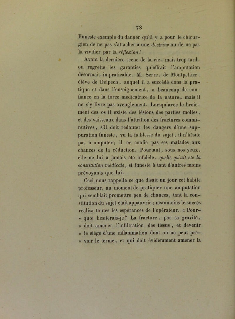 Funeste exemple du danger qu’il y a pour le chirur- gien de ne pas s’attacher à une doctrine ou de ne pas la vivifier par la réflexion ! Avant la dernière scène de la vie, mais trop tard, on regrette les garanties qu’offrait l’amputation désormais impraticable. M. Serre, de Montpellier, élève de Delpech, auquel il a succédé dans la pra- tique et dans l’enseignement, a beaucoup de con- fiance en la force médicatrice de la nature, mais il ne s’y livre pas aveuglément. Lorsqu’avec le broie- ment des os il existe des lésions des parties molles, et des vaisseaux dans l’attrition des fractures commi- nutives, s’il doit redouter les dangers d’une sup- puration funeste, vu la faiblesse du sujet, il n’bésite pas à amputer; il ue confie pas ses malades aux chances de la réduction. Pourtant, sous nos yeux, elle ne lui a jamais été infidèle, quelle qu’ait été la constitution médicale, si funeste à tant d’autres moins prévoyants que lui. Ceci nous rappelle ce que disait un jour cet habile professeur, au moment de pratiquer une amputation qui semblait promettre peu de chances, tant la con- stitution du sujet était appauvrie ; néanmoins le succès réalisa toutes les espérances de l’opérateur. « Pour- » quoi hésiterais-je? La fracture , par sa gravité, » doit amener l’infiltration des tissus , et devenir » le siège d’une inflammation dont on ne peut pré- » voir le terme, et qui doit évidemment amener la