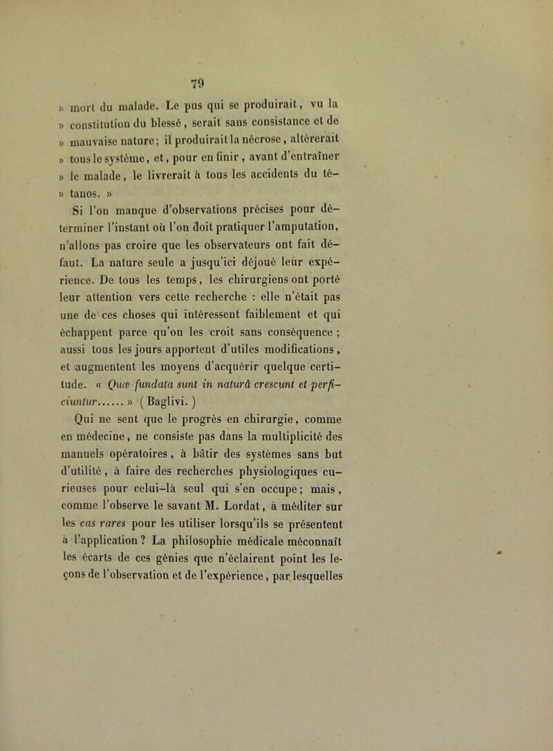 » mort du malade. Le pus qui se produirait, vu la » constitution du blessé, serait sans consistance et de » mauvaise nature; il produirait la nécrose, altérerait » tous le système, et, pour en finir, avant d entraîner » le malade, le livrerait à tous les accidents du té- » tauos. » Si l’on manque d’observations précises pour dé- terminer l’instant où l’on doit pratiquer l’amputation, n’allons pas croire que les observateurs ont fait dé- faut. La nature seule a jusqu’ici déjoué leur expé- rience. De tous les temps, les chirurgiens ont porté leur attention vers cette recherche : elle n’était pas une de ces choses qui intéressent faiblement et qui échappent parce qu’on les croit sans conséquence ; aussi tous les jours apportent d’utiles modifications, et augmentent les moyens d’acquérir quelque certi- tude. « Quœ fundata sunt in naturâ crescunt et perfi- ciuntur » ( Baglivi. ) Qui ne sent que le progrès en chirurgie, comme en médecine, ne consiste pas dans la multiplicité des manuels opératoires, à bâtir des systèmes sans but d’utilité , à faire des recherches physiologiques cu- rieuses pour celui-là seul qui s’en occupe ; mais , comme l’observe le savant M. Lordat, à méditer sur les cas rares pour les utiliser lorsqu’ils se présentent à l’application? La philosophie médicale méconnaît les écarts de ces génies que n’éclairent point les le- çons de l’observation et de l’expérience, par lesquelles