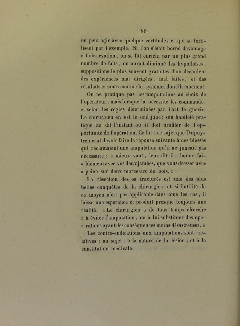 so on peut agir avec quelque certitude, et qui se ferti- lisent par l’exemple. Si l’on s’était borné davantage à l’observation, on se fût enrichi par un plus grand nombre de faits; on aurait diminué les hypothèses, suppositions le plus souvent gratuites d’où découlent des expériences mal dirigées, mal faites, et des résultats erronés comme les systèmes dont iis émanent. On ne pratique pas les amputations au choix de l’opérateur, mais lorsque la nécessité les commande, et selon les règles déterminées par l’art de guérir. Le chirurgien en est le seul juge ; son habileté pra- tique lui dit l’instant où il doit profiter de l’op- portunité de l’opération. Ce fut à ce sujet que D upuy- tren crut devoir faire la réponse suivante à des blessés qui réclamaient une amputation qu’il ne jugeait pas nécessaire : « mieux vaut, leur dit-il, boîter fai- » blementavec vos deux jambes, que vous dresser avec » peine sur deux morceaux de bois. » La résection des os fracturés est une des plus belles conquêtes de la chirurgie ; et si l’utilité de ce moyen n’est pas applicable dans tous les cas, il laisse une espérance et produit presque toujours une réalité. « Le chirurgien a de tous temps cherché » à éviter l’amputation , ou à lui substituer des opé- » rations ayant des conséquences moins désastreuses. » Les contre-indications aux amputations sont re- latives : au sujet, à la nature de la lésion , et à la constitution médicale.