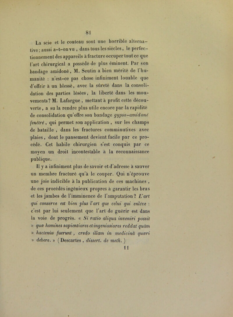 La scie et le couteau sont une horrible alterna- tive; aussi a-t-on vu , dans tous les siècles, le perfec- tionnement des appareils à fracture occuper tout ce que l’art chirurgical a possédé de plus éminent. Par son bandage amidoné, M. Seutin a bien mérité de l’hu- manité : n’est-ce pas chose infiniment louable que d’offrir à un blessé, avec la sûreté dans la consoli- dation des parties lésées, la liberté dans les mou- vements? M. Lafargue , mettant à profit celte décou- verte , a su la rendre plus utile encore par la rapidité de consolidation qu’offre son bandage gypso-amidonc fenêtre , qui permet son application , sur les champs de bataille , dans les fractures comminutives avec plaies , dont le pansement devient facile par ce pro- cédé. Cet habile chirurgien s’est conquis par ce moyen un droit incontestable à la reconnaissance publique. Il y a infiniment plus de savoir et d’adresse à sauver un membre fracturé qu’à le couper. Qui n’éprouve une joie indicible à la publication de ces machines , de ces procédés ingénieux propres à garantir les bras et les jambes de l’imminence de l’amputatiou? L’art qui conserve est bien plus l’art que celui qui enlève : c’est par lui seulement que l’art de guérir est dans la voie de progrès. « Si ratio aliqua inveniri possit » quœ homines sapientiores etingeniosiores reddat quàm » hactenùs fuerunt, credo illam in medicinâ quœri » debere. » (Descartes , dissert, de meth. ) 11