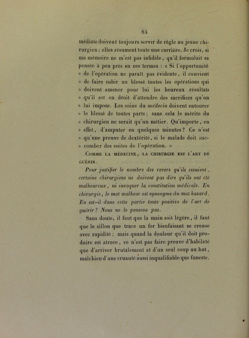 médiate doivent toujours servir de règle au jeune chi- rurgien ; elles résument toute une carrière. Je crois, si ma mémoire ne m’est pas infidèle, qu’il formulait sa pensée à peu près en ces termes : « Si l’opportunité » de l’opération ne paraît pas évidente, il convient » de faire subir au blessé toutes les opérations qui » doivent amener pour lui les heureux résultats » qu’il est en droit d’attendre des sacrifices qu’on » lui impose. Les soins du médecin doivent entourer » le blessé de toutes parts ; sans cela le mérite du » chirurgien ne serait qu’un métier. Qu’importe , en » effet, d’amputer en quelques minutes? Ce n’est » qu’une preuve de dextérité, si le malade doit suc- » coniber des suites de l’opération. » Comme la médecine , la chirurgie est l’art de GUÉRIR. Pour justifier le nombre des revers qu’ils essuient, certains chirurgiens ne doivent pas dire qu’ils ont été malheureux, ni invoquer la constitution médicale. En chirurgie, le mot malheur est synonyme du mot hasard. En est-il dans cette partie toute positive de l’art de guérir ? Nous ne le pensons pas. Sans doute, il faut que la main soit légère, il faut que le sillon que trace un fer bienfaisant se creuse avec rapidité ; mais quand la douleur qu’il doit pro- duire est atroce , ce n’est pas faire preuve d’habileté que d’arriver brutalement et d’un seul coup au but, mais bien d’une cruauté aussi inqualifiable que funeste.