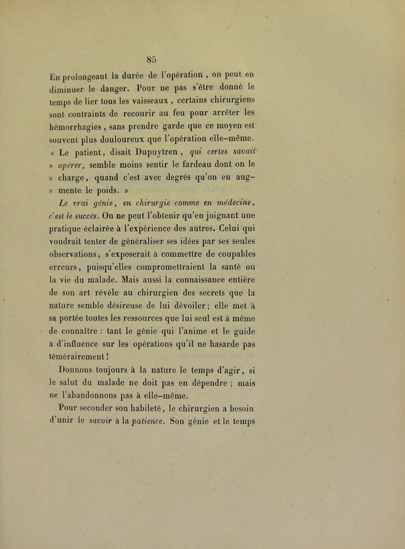 En prolongeant la durée de l’opération , on peut en diminuer le danger. Pour ne pas s’ôtre donné le temps de lier tous les vaisseaux , certains chirurgiens sont contraints de recourir au feu pour arrêter les hémorrhagies , sans prendre garde que ce moyen est souvent plus douloureux que l’opération elle-même. « Le patient, disait Dupuytren , qui certes savait » opérer, semble moins sentir le fardeau dont on le » charge, quand c’est avec degrés qu’on en aug- » mente le poids. » Le vrai génie, en chirurgie comme en médecine, c’est le succès. On ne peut l’obtenir qu’en joignant une pratique éclairée à l’expérience des autres. Celui qui voudrait tenter de généraliser ses idées par ses seules observations, s’exposerait à commettre de coupables eri'eurs, puisqu’elles compromettraient la santé ou la vie du malade. Mais aussi la connaissance entière de son art révèle au chirurgien des secrets que la nature semble désireuse de lui dévoiler; elle met à sa portée toutes les ressources que lui seul est à même de connaître : tant le génie qui l’anime et le guide a d’influence sur les opérations qu’il ne hasarde pas témérairement ! Donnons toujours à la nature le temps d’agir, si le salut du malade ne doit pas en dépendre ; mais ne l’abandonnons pas à elle-même. Pour seconder son habileté, le chirurgien a besoin d’unir le savoir à la patience. Son génie et le temps