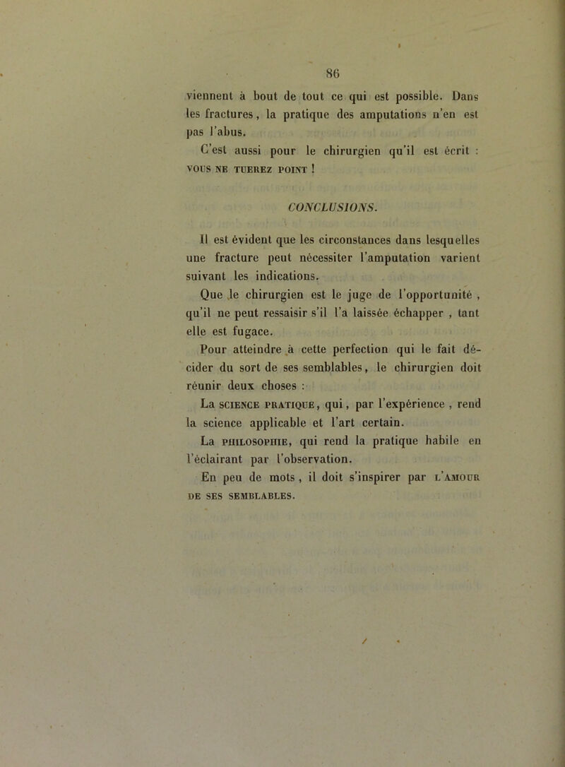 » viennent à bout de tout ce qui est possible. Dans les fractures, la pratique des amputations n’en est pas l’abus. C’est aussi pour le chirurgien qu’il est écrit : VOUS NE TUEREZ POINT ! CONCLUSIONS. Il est évident que les circonstances dans lesquelles une fracture peut nécessiter l’amputation varient suivant les indications. Que Je chirurgien est le juge de l’opportunité , qu’il ne peut ressaisir s’il l’a laissée échapper , tant elle est fugace. Pour atteindre à cette perfection qui le fait dé- cider du sort de ses semblables, le chirurgien doit réunir deux choses : La science pratique , qui, par l’expérience , rend la science applicable et l’art certain. La PiiiLOSOPniE, qui rend la pratique habile en l’éclairant par l’observation. En peu de mots , il doit s’inspirer par l’amour DE SES SEMBLABLES. /