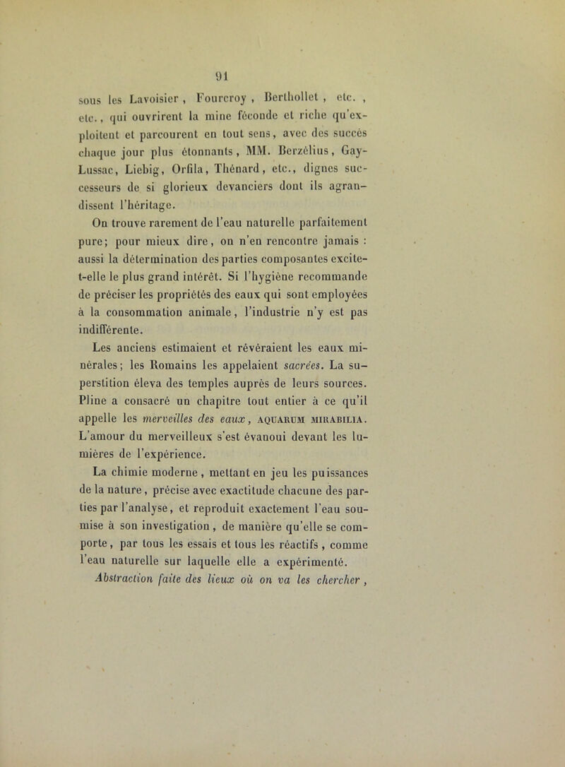 sous les Lavoisier , Fourcroy , Berthollet , etc. , etc., qui ouvrirent la mine féconde et riche qu’ex- ploitent et parcourent en tout sens, avec des succès chaque jour plus étonnants, MM. Berzélius, Gay- Lussac, Liebig, Orfila, Thénard, etc., dignes suc- cesseurs de si glorieux devanciers dont ils agran- dissent l’héritage. On trouve rarement de l’eau naturelle parfaitement pure; pour mieux dire, on n’en rencontre jamais : aussi la détermination des parties composantes excite- t-elle le plus grand intérêt. Si l’hygiène recommande de préciser les propriétés des eaux qui sont employées à la consommation animale, l’industrie n’y est pas indifférente. Les anciens estimaient et révéraient les eaux mi- nérales; les Romains les appelaient sacrées. La su- perstition éleva des temples auprès de leurs sources. Pline a consacré un chapitre tout entier à ce qu’il appelle les merveilles des eaux, aqüaiium miuabilia. L’amour du merveilleux s’est évanoui devant les lu- mières de l’expérience. La chimie moderne , mettant en jeu les puissances de la nature, précise avec exactitude chacune des par- ties par l’analyse, et reproduit exactement l’eau sou- mise à sou investigation , de manière qu’elle se com- porte , par tous les essais et tous les réactifs , comme 1 eau naturelle sur laquelle elle a expérimenté. Abstraction faite des lieux où on va les chercher ,