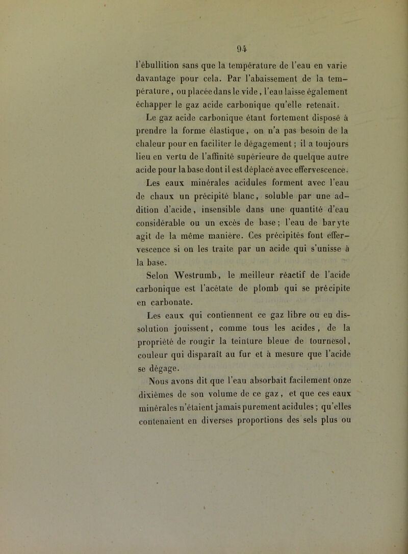 l’ébullition sans que la température de l’eau en varie davantage pour cela. Par l’abaissement de la tem- pérature , ou placée dans le vide, l’eau laisse également échapper le gaz acide carbonique qu’elle retenait. Le gaz acide carbonique étant fortement disposé à prendre la forme élastique, on n’a pas besoin de la chaleur pour en faciliter le dégagement ; il a toujours lieu en vertu de l’affinité supérieure de quelque autre acide pour labase dont il est déplacé avec effervescence. Les eaux minérales acidulés forment avec l’eau de chaux un précipité blanc, soluble par une ad- dition d’acide, insensible dans une quantité d’eau considérable ou un excès de base; l’eau de baryte agit de la meme manière. Ces précipités font effer- vescence si on les traite par un acide qui s’unisse à la base. Selon Westrumb, le meilleur réactif de l’acide carbonique est l’acélale de plomb qui se précipite en carbonate. Les eaux qui contiennent ce gaz libre ou en dis- solution jouissent, comme tous les acides, de la propriété de rougir la teinture bleue de tournesol, couleur qui disparaît au fur et à mesure que l’acide se dégage. Nous avons dit que l’eau absorbait facilement onze dixièmes de son volume de ce gaz, et que ces eaux minérales n’étaient jamais purement acidulés ; qu’elles contenaient en diverses proportions des sels plus ou